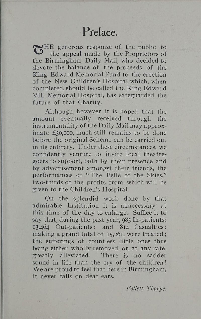 Preface. ‘Gee generous response of. the public to the appeal made by the Proprietors of the Birmingham Daily Mail, who decided to devote the balance of the proceeds of the King Edward Memorial Fund to the erection of the New Children’s Hospital which, when completed, should be called the King Edward VII. Memorial Hospital, has safeguarded the future of that Charity. Although, however, it is hoped that the amount eventually received through the instrumentality of the Daily Mail may approx- imate £30,000, much still remains to be done before the original Scheme can be carried out in its entirety. Under these circumstances, we confidently venture to invite local theatre- goers to support, both by their presence and by advertisement amongst their friends, the performances of “The Belle of the Skies,” two-thirds of the profits from which will be given to the Children’s Hospital. On the splendid work done by that admirable Institution it is unnecessary at this time of the day to enlarge. Suffice it to say that, during the past year, 983 In-patients: 13,464 QOut-patients: and 814 Casualties: making a grand total of 15,261, were treated ; the sufferings of countless little ones thus being either wholly removed, or, at any rate, greatly alleviated. There is no sadder sound in life than the cry of the children! Weare proud to feel that here in Birmingham, it never falls on deaf ears. Follett Thorpe.