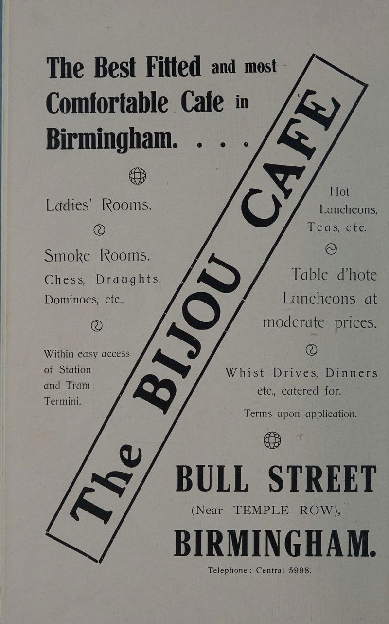 The Best Fitted and most Comfortable Cafe in //, Birmingham. .. . a Ladies’ [xYooms. © Smoke Rooms. Q Chess, a, Table dhote Dominoes, etc., luncheons at @ O ys moderate prices. © Luncheons, Teas, ete. Within easy access of Station Whist Drives, Dinners and Tram etc, catered for. Termini. Terms upon application. Q BULL STREET (Near TEMPLE ROW), BIRMINGHAM. Telephone: Central 5998.