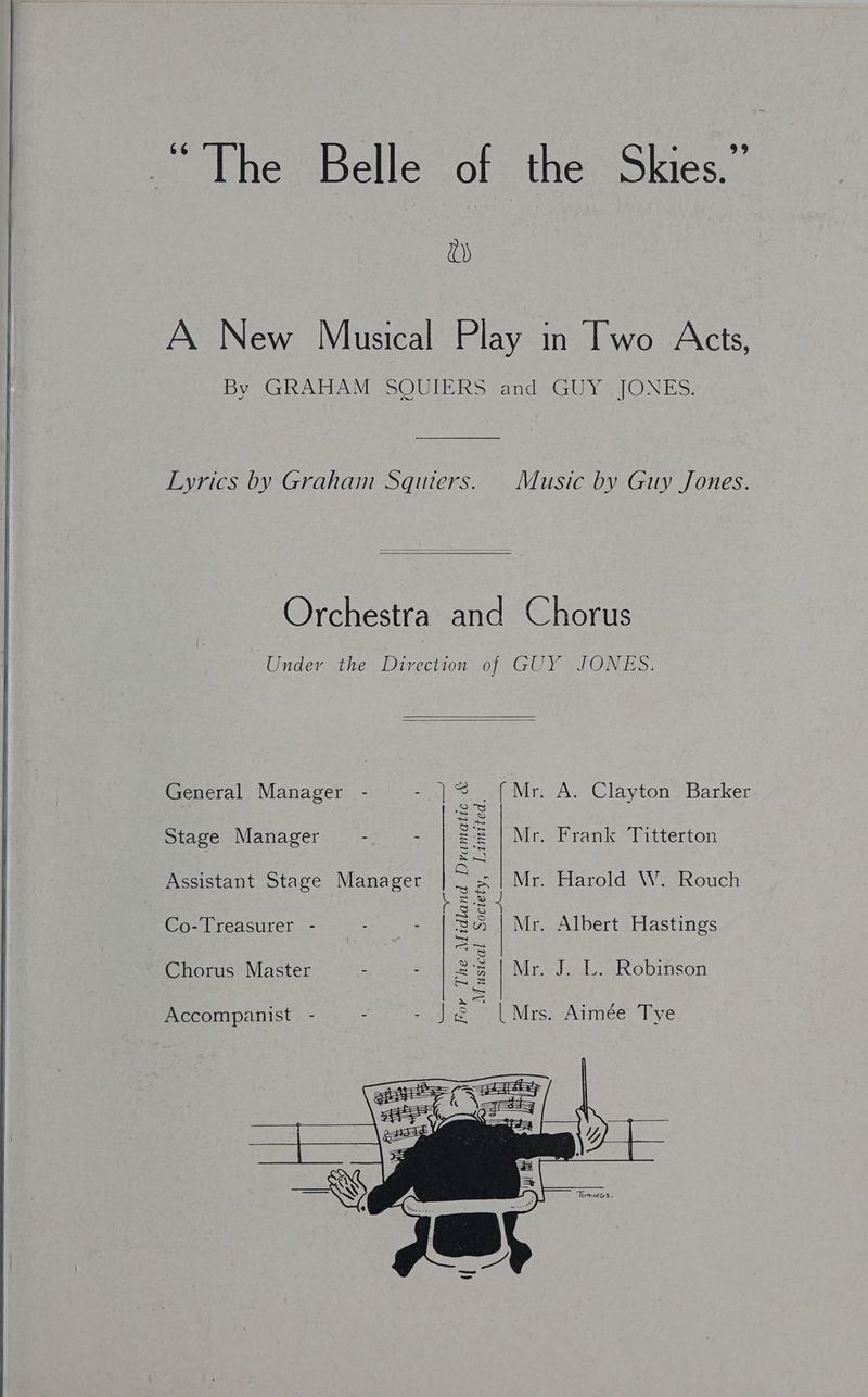 me eihes bmclle ot the Skies.” va) A New Musical Play in Two Acts, By GRAHAM SQUIERS and GUY JONES. Lyrics by Graham Squiers. Music by Guy Jones. Orchestra and Chorus Under the Direction of GUY JONES. ‘ ——) For The Midland Dramatic &amp; General Manager (Mr. A. Clayton Barker Stage Manager . - Mr. Frank Titterton Assistant Stage Manager Mr. Harold W.-Rouch ; Co-Treasurer - Mr. Albert Hastings Chorus Master Lusical Society, Limited. : Mr. J. L. Robinson x Accompanist - = | Mrs. Aimée Tye