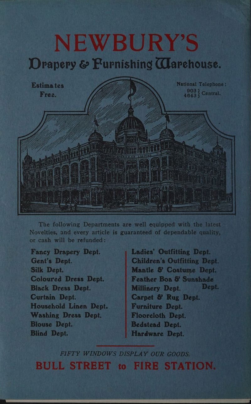 NEWBURY’S | Drapery & Purishing Warehouse. Filan ie Le BD >> ; a Nida eet oe POE NON tat 4643} Central - Free. ees een : | i The following Departments are well equipped with the latest be: Novelties, and every article is guaranteed of dependable quality, — CA ’ or cash will be refunded: Eb al hae ee Te Vara 2 Fancy Drapery Dept. 1) Ladies’ Outfitting Dept. ae ig ; 4 Gent’s Dept. | Children’s Outfitting Dept. Silk Dept | Mantle & Costume Dept. Coloured Dress Dept. Feather Boa & Sunshade — Black Dress Dept. | Millinery Dept. Dept. _ Curtain Dept. | Carpet & Rug Dept. Household Linen Dept. Furniture Dept. te sate Washing Dress Dept. | Flooreloth Dept. | e fis eins. Blouse Dept. | | Bedstead Dept. = 4) ae Blind Dept. | Hardware Dept. FIFTY WINDOWS DISPLAY OUR GOODS. ==” + ‘BULL STREET to FIRE STATION. P,: a Ber ae ave A *