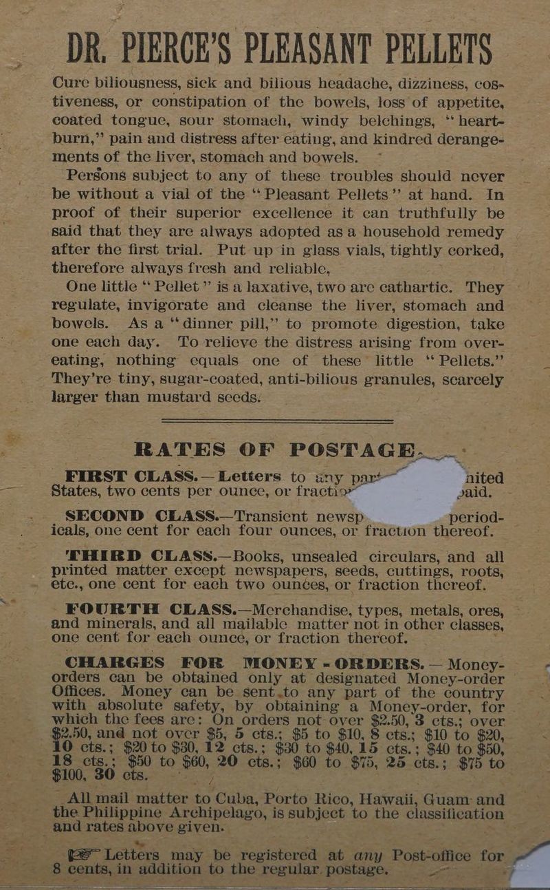DR, PIERCE’S PLEASANT PELLETS Cure biliousness, sick and bilious headache, dizziness, COos- tiveness, or constipation of the bowels, loss of appetite, coated tongue, sour stomach, windy belching’s, ‘* heart- burn,” pain and distress after eating, and kindred derange- ments of the liver, stomach and bowels. Persons subject to any of these troubles should never be without a vial of the ‘‘ Pleasant Pellets’’ at hand. In proof of their superior excellence it can truthfully be after the first trial. Put up in glass vials, tightly corked, therefore always fresh and reliable, 3 One little “ Pellet” is a laxative, two are cathartic. They ~~ regulate, invigorate and cleanse the liver, stomach and bowels. As a ‘dinner pill,” to promote digestion, take one each day. To relicve the distress arising from over- eating, nothing equals one of these’ little ‘ Pellets.” larger than mustard secds. RATES OF POSTAGE. _- FIRST OLASS.— Letters to any part ‘nited States, two cents per ounce, or fractio” said. SECOND CLASS.—Transient newsp period- icals, one cent for each four ounces, or fraction thereof. — THIRD CLASS.— Books, unsealed circulars, and all printed matter except newspapers, seeds, cuttings, roots, and minerals, and all mailablc matter not in other classes, one cent for each ounce, or fraction thereof. ; CHARGES FOR MONEY - ORDERS. — Moncy- orders can be obtained only at designated Money-order — Offices. Money can be sent.to any part of the country with absolute safety, by obtaining a Money-order, for — which the fees arc: On orders not-over $2.50, 3 cts.; over $2.50, and not ovcr $5, 5 cts.; $5 to $10, 8 cts.; $10 to On O cts.; $20 to $30, 12 cts.; $30 to $40, 15 cts.; $40 to $50, 8 cts.; ae to $60, 20 cts.; $60 to $75, 25 cts.; $75 to R (c+ aes / &amp; ~All mail matter to Cuba, Porto Rico, Hawaii, Guam: and the Philippine Archipelago, is subject to the classification Post-office for > aes i jj TE tt. Ser Rat ~~