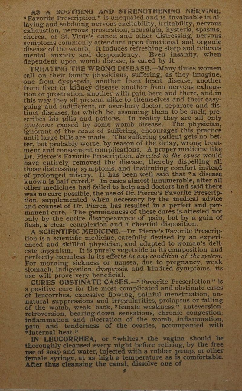eee . a  ” sf AS -~ SOUTHING AND STRENGTNENING NERVINE, — ~ «Favorite Prescription” is unequaled and is invaluable in al- laying and subduing nervous excitability, irritability, nervous «exhaustion, nervous prostration, neuralgia, hysteria, spasms, va + chorea, or St. Vitus’s dance, and other distressing, nervous . symptoms commonly attendant upon functional and organic ‘disease of the womb. It induces refreshing sleep and relieves © mental anxiety and despondency. Even insanity, when | dependent upon womb disease, is cured by it. a TREATING THE WRONG DISEASE.—Many times women pe --- gall on their family physicians, suffering, as they imagine, ‘ one from dyspepsia, another from heart disease, another a --. from liver or kidney disease, another from nervous exhaus- tion or prostration, another with pain here and there,andin = - this way they all present alike to themselves and their easy- ~ - going and indifferent, or over-busy doctor, separate and dis- — tinct diseases, for which he, assuming them tobe such, pre- scribes his pills and potions. In reality they are all only sympioms caused by some womb disease. The physician, © _ ignorant of the cause of suffering, encourages’ this practice until large bills are made. . The suffering patient gets no bet- ter, but probably worse, by reason of the delay, wrong treat- ment and consequent complications. A proper medicine like = Dr. Pierce’s Favorite Prescription, directed to the cause would have entirely removed the disease, thereby dispelling all — %: those distressing symptoms, and instituting comfort instead .. of prolonged misery. It has been well said that “a disease. known is half cured.” In cases almost innumerable, after all = es other medicines had failed to help and doctors had saidthere > was no cure possible, the use of Dr. Pierce’s Favorite Prescrip- * tion, supplemented when necessary by the medical advice - and counsel of Dr. Pierce, has resulted in a perfect and per- manent cure. - The eens! of these cures is.attested not only by the entire disappearance of pain, but by a gain of _ . flesh, a clear complexion and a cheerful disposition. | “A SCIENTIFIC MEDICINB.—Dr. Pierce’s Favorite Prescrip- ‘tion is a scientific medicine, carefully devised by an experi- . enced and skillful physician, and adapted to woman’s deli; gate organism. It is purely vegetable in its composition and — ya: _. « perfectly harmless in its effects 77 ony condition of the system. a me ---- For morning sickness or nausea, due to pregnancy, weak Bae, £2) stomach, indigestion, dyspepsia and kindred symptoms, its” -* use will prove very beneficial. Peat de ti “CURES OBSTINATE CASES.—* Favorite Prescription” is natural suppressions and irregularities, prolapsus or falling ye or “whites,” the vagina should abe = Ive one of my (y *f ua? xior
