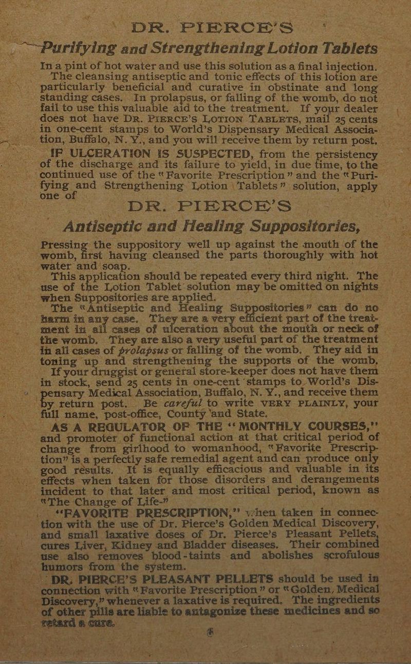 ss \ DR. PIERCE’S ° : ees ae _.. Purifying and Strengthening Lotion Tablets ‘Ina pint of hot water and use this solution asa final injection. _ _ .. The cleansing antiseptic and tonic effects of this lotion are — particularly beneficial and curative in obstinate and long _. standing cases. In prolapsus, or falling of the womb, do not - fail to use this valuable aid to the treatment. If your dealer Be: _.. does not have Dr. PreRcE’s LOTION TABLETS, mail 25cents | in one-cent stamps to World’s Dispensary Medical Associa- _ _. * tion, Buffalo, N. Y., and you will receive them by return post, _* IF ULCERATION IS SUSPECTED, from the persistency — _- of the discharge and its failure to yield, in due time, tothe -. continued use of the * Favorite Prescription” and the * Puri- — : . fying Spee Strengthening Lotion \Tablets” solution, apply = one of | Leni : eee: DR. PIRRCE’S | . .. Antiseptic and Healing Suppositories, eee ee the suppository well up against the mouth of the | “womb, first having cleansed the parts thoroughly with hot .. water and soap. se ma Rotaee Pee a a Paes This application should be repeated every third night. The — -use of the Lotion Tablet'solution may be omitted on nights | when Suppositories are applied. e. :: SPAS The *Antiseptic and Healing Suppositories” can do no. ‘harm in any case. ahey. are a very © cient part of the treat- - ment in all cases of ulceration about the mouth or neck of — the womb. They are also a very useful part of the treatment in all cases of prolapsus or falling of the womb. Theyaidin = toning up and strengthening the supports of the womb, - If your druggist or general store-keeper does not have them = in stock, a 25 cents in one-cent ‘stamps to.World’s Dis- om Sands Medical Association, Buffalo, N. Y., and receive them er oe y return post. Be careful to write VERY PLAINLY, your ~~ full name, post-office, County ‘and State. _ Ute US ia nce a - AS A REGULATOR OF THE ‘‘ MONTHLY COURSES,” and promoter, of functional action at that critical period of change from girlhood to womanhood, “Favorite Prescrip- tion” is a perfectly safe remedial agent and can produce only ‘good résults. It is equally efficacious and valuable in its . effects when taken for those disorders and derangements ~ ' incident to that later and most critical period, known as — - The Change of Life-” a ; ee ted cite Saree ak .. *RAVORITE PRESCRIPTION,” when taken in connec ._ af tat Discovery,” whenever a laxative is required, The ingredients of other pills are liable to antagonize medicines andso