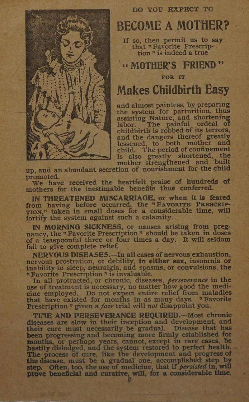 pO YOU EXPECT TO BECOME A MOTHER? If so, then permit us to say that “Favorite Prescrip- - tion ” is indeed a true ‘« MOTHER’S FRIEND” | A ‘FOR IT ee Makes Childbirth Easy ue -and almost painless, by preparing ; - the system for parturition, thus assisting Nature, and sea cieae ce labor. The painful ordeal of we childbirth is robbed of its terrors, and the dangers thereof greatly lessened, to both mother and | child. The period ofconfinement -is also greatly shortened, the — LPs y oe mother strengthened and built — wp, and an abundant secretion of nourishment for the child = promoted. ete We have received the heartfelt praise of hundreds of” mothers for the inestimable benefits thus conferred. JN. THREATENED MISCARRIAGE, or when it is feared ee from having before occurred, the “FAVORITE PRESCRIP- PION,” taken in small doses for a considerable time, will | ee fortify the system against such a calamity. _ pees “34 ee IN MORNING SICKNESS, or nausea arising from preg- ‘nancy, the “Favorite Prescription” should be taken in doses of a teaspoonful three or four times a day, It will seldom __ fail to. give:complete relief. ee aan - NERVOUS DISEASES.—In all cases of nervous exhaustion, __ -__- nervous prostration, or debility, im either sex, insomnia or —— | inability to sleep, neuralgia, and spasms, or convulsions, the Favorite Prescription ” is invaluable. ee Se By In all protracted, or chronic, diseases, perseverance in the as _use of treatment is necessary, no matter how good the medi- x _ “. ine employed. Do not he atte entire relief from maladies ' that have existed for months in as many days. “Favorite : >’ Prescription” given a fazy trial will mot disappoint you. = at “NPE AND PERSEVERANCE REQUIRED.—Most chronic _* diseases are slow in their inception and development, and -.. ‘their cure must necessarily be gradual. Disease that has been progressing and becoming more firmly established for . Tas patna, ot perhaps years, cannot, except in rare’ cases, te 43 has ae BielOnsed. and the system restored to perfect health... ery ‘process of cure, © the development and progtess of i see diaediae , must be a te t f gtadual one, accomplished step ante ic step. Often too, the use of medicine, that if persisted in E a eR: _ Prove beneficial and sere sia ta for a considerable time, ee 4 ‘ aig e Sen §: My 1° cy RE SD Ag ie A P “e 5 : 3 h is) Say a ea Or 5 I rN ne Ae al / . S84 2 yh ; ' ‘ a. = shale & + totes ie at ath ee