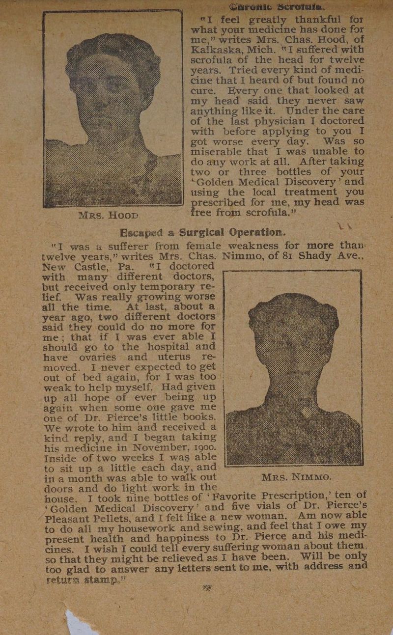 hat your medicine has for “me,” writes Mrs. Chas. Hood, of | Kalkaska, Mich. “I suffered with scrofula of the head for twelve years. Tried every kind of medi- cine that | heard of but found no | cure. Every one that looked at my head said. they never saw ‘anything like it. Underthe care — of the last physician I doctored | with before applying to you I got worse every day. Was so miserable that I was unable to — do any work at all. After taking two or three bottles of your “Golden Medical Discovery’and using the local treatment you — aes rescribed for ime, my head was Mrs. Hoop. free from scrofula.” feted jn aie ate Escaped a Surgical Operation. ac =f “J was 4 sufferer from female weakness for more than: twelve yeats,” writes Mrs. Chas. Nimmo, of 81 Shady Ave., New Castle, Pa. I doctored ee with many different doctors, but received only temporary re- lief. Was really growing worse all the time. At last, about a year ago, two different doctors said they could do no more for me; that if I was ever able I should go to the hospital and have ovaries and uterus re- moved. I never expected to get |— out of bed again, for I was too: - ‘weak to help myself. Had given | up all hope of ever being up again when some one gave me one of Dr. Pierce’s little books. We wrote to him and received a ‘kind reply, and I began taking his medicine in November, 1900. Inside of two weeks I was able to sit up a little each day, and * : Oe: in a month was able to walk out - Mrs. Nimmo. ~ : doors and do light work in the. ee ees house, I took nine bottles of ‘Favorite Prescription,’ ten of | ‘Golden Medical Discovery’ and five vials of Dr. Pierce’s — 3 ‘Pleasant Peliets, and I felt like a new woman. Am now able to do all my housework and sewing, and feel that lowe my present health and happiness to Dr. Pierce and his medi- cines. I wish I could tell every suffering woman about them, so that they might be relieved as I have been. Will be only. - too glad to answer any letters sent to me, with address and . return stamp.” . ; FENG, ae a eae «