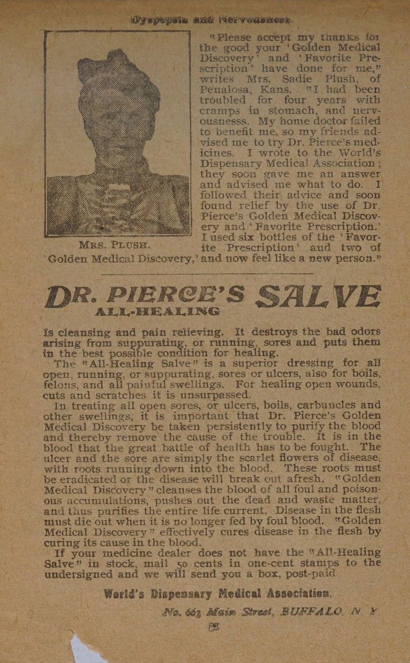 ] «Please socket my tha: the good your ‘Golden Medic ‘| Discovery’ and ‘Favorite Pre — scription’ have done for me,” . writes Mrs. Sadie Plush, of —. Penalosa, Kans. “I had, been. * troubled for. four years with — cramps in stomach, and nerv- ousnesss. My home doctor failed © to benefit me, so my friends ad- . ‘vised me to try Dr. Pierce’s med-- _ icines. I wrote to the World’s- Dispensary Medical Association; — they soon gave me an answer — and advised me what to do, I.” followed their, advice and soon ~~ found relief by the use of Dr. Pierce’s Golden Medical Discov- ery and‘ Favorite Prescription.’ = I used six bottles of the ‘Favor- synclye et ue Mrs. PLUSH. ite’ -Presctiption’ and. two of — . | ‘Golden Medical Discovery,’ and now feel like a new person.” a i a hn aj in nn a ee mena Ailametes paar &amp; ee igeorea DOLE | Nd Ys cleansing and pain relieving. It destroys the bad odors ; arising from suppurating, or running, sores and puts them in the best possible condition for healing. : aes The “All-Healing Salve” is a superior dressing for all- open, running, or suppurating, sores or ulcers, also for boils, felons, and all painful swellings. For healing open wounds, cuts and scratches it is unsurpassed. Ds repens Pee See In treating all open sores, or ulcers, boils, carbuncles and — other swellings, it is important that Dr. Pierce’s Golden ~ mss ‘Medical Discovery be taken persistently to purify the blood - yi and thereby remove the cause of the trouble. It is in the -. blood that the great battle of health has to be fought. The .» ulcer and the sore are simply the scarlet flowers of disease, with roots running down into the blood, These roots must — ‘be eradicated or the disease will break out afresh. “Golden © ~ ‘Medical Discovery ’ cleanses the blood of all fouland poison- . ous accumulations, pushes.out the dead and waste matter, / ' - and thus purifies the entire life current.. Disease inthe flesh must die out when it is no longer fed by foul blood. “Golden ~ Medical Discovery ” effectively cures disease in the flesh by _ curing its cause in the blood. , vs eet “f your medicine dealer does not have the “All-Healing ~ Salve” in stock, mail 50 cents in ome-cent stamips te the Ree undetsigned and we will send you a box, post-paid — = Ward's Dispensary Medical Association, = Tae Oke See No. 663 Main Stred, BUFFALO. NY ra ep ag ce eR gS Re ve SOE en ap aehee¢