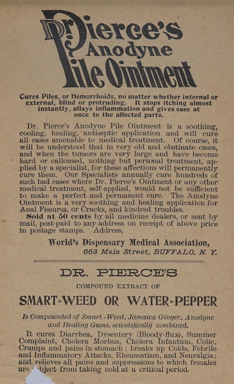 Anodyne Le Sintinent Cures Piles, or Hemorrhoids, no matter whether internal or external, blind or protruding. It stops itching almost instantly, allays inflammation and gives ease at once to the affected parts. Dr. Pierce’s Anodyne Pile Ointment is a soothing, cooling, healing, “antiseptic application and will cure all cases amenable to medical treatment. Of course, it will be understood that in very old and obstinate cases, and when the tumors are very large and have become hard or calloused, nothing but personal treatment, ap- _.plied by a specialist, for these affections will permanently cure them. Our Specialists annually cure hundreds of such bad cases where Dr. Pierce’s Ointment or any other medical treatment, self-applied, would not be sufficient _ to make a perfect and permanent cure. The Anodyne Ointment is a very soothing and healing application for Anal Fissures, or Cracks, and kindred troubles. Sold at 50 cents by all medicine dealers, or sent by mail, post-paid to any address on receipt of above price in postage stamps. Address, ae World’s Dispensary Medical Association, 663 Main Street, BUFFALO, N. Y. DR. PIERCHES COMPOUND EXTRACT OF SMART-WEED OR WATER-PEPPER Is Compounded of Smart -Weed, Jamaica Ginger, Anodyne and Healing Gums, scientifically combined. It cures Diarrhea, Dysentery (Bloody-flux), Summer Complaint, Cholera Morbus, Cholera Infantum, Colic, Cramps and pains in stomach ; breaks up Colds, Febrile and Inflammatory Attacks, Rheumatism, and Neuralgia; aiid. relieves all pains and suppressions to which females are’ ‘bject from taking cold at a critical period, _