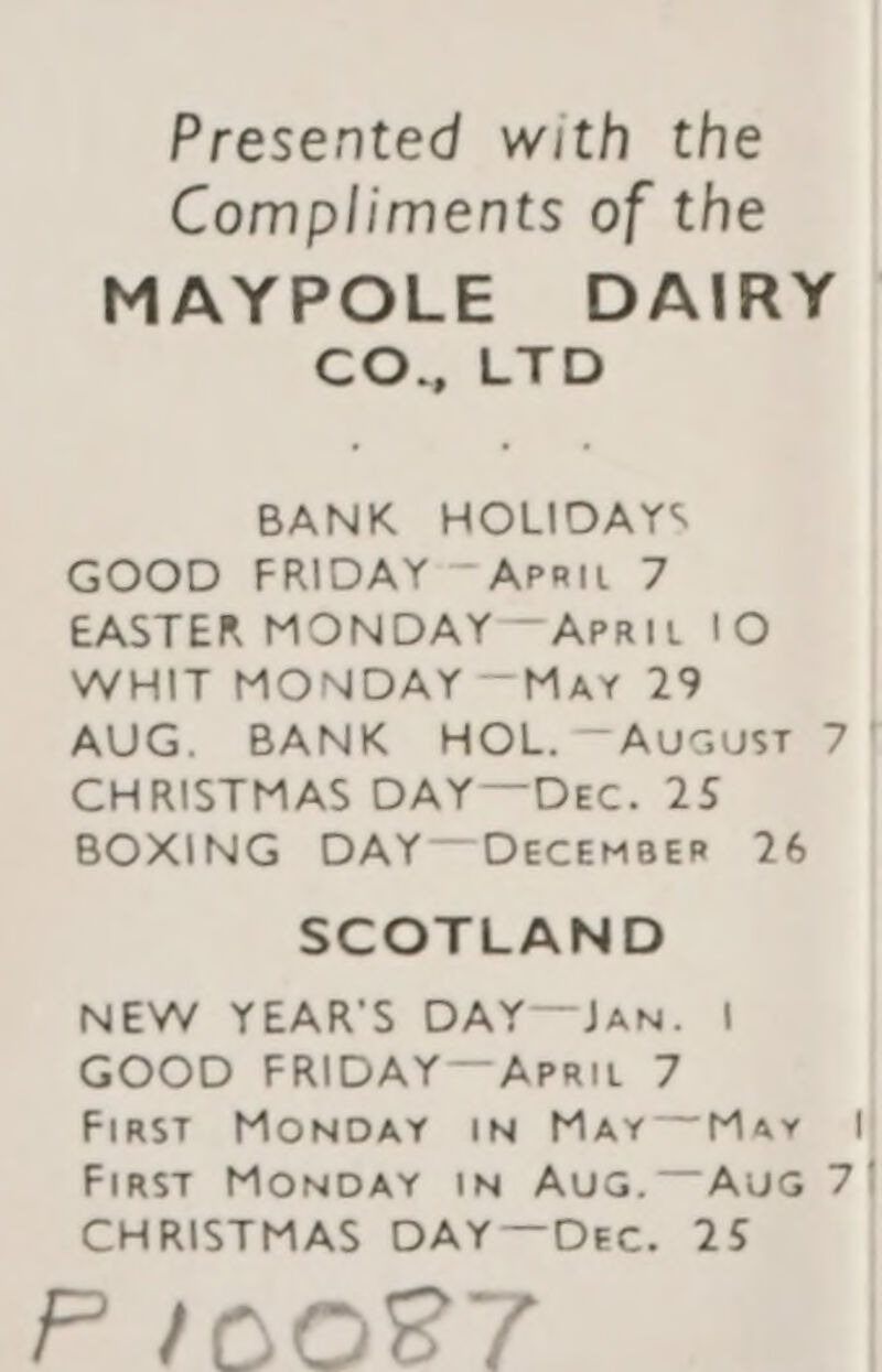 Presented with the Compliments of the MAYPOLE DAIRY COMLAL BANK HOLIDAYS GOOD FRIDAY ~Aprit 7 EASTER MONDAY~Aprit !O WHIT MONDAY —May 29 AUG. BANK HOL.—Aucust 7 | CHRISTMAS DAY—Dec. 25 BOXING DAY—DeEcEmBeER 26 SCOTLAND NEW YEAR'S DAY—JaAN. | GOOD FRIDAY~—Aprit 7 First MONDAY IN MAyMay | First MONDAY IN AUG.—AuG 7/ CHRISTMAS DAY—Dec. 25 PINnNoOBbT