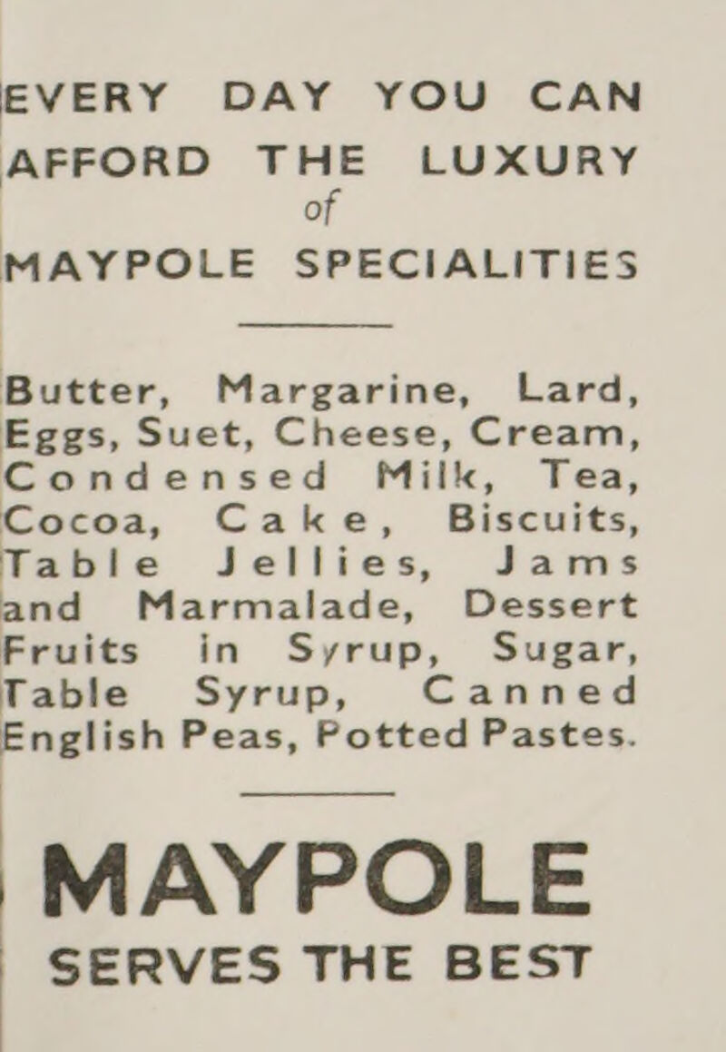EVERY DAY YOU CAN AFFORD THE LUXURY of MAYPOLE SPECIALITIES Butter, Margarine, Lard, Eggs, Suet, Cheese, Cream, Condensed Milk, Tea, Cocoa, Cake, Biscuits, Table Jellies, Jams and Marmalade, Dessert Fruits in Syrup, Sugar, Table Syrup, Canned English Peas, Potted Pastes. /MAYPOLE SERVES THE BEST