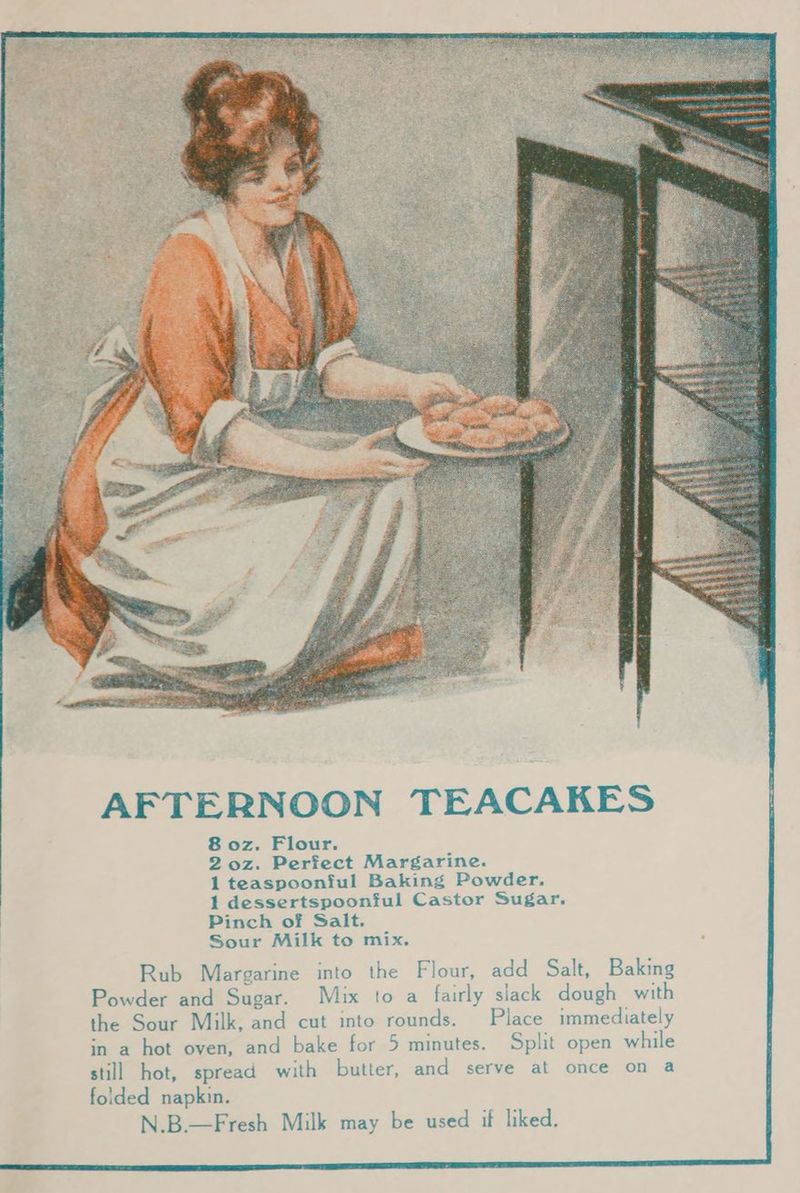 AFTERNOON TEACAKES 8 oz. Flour. 2 oz. Perfect Margarine. 1 teaspoonful Baking Powder. 1 dessertspoonful Castor Sugar. Pinch of Salt. Sour Milk to mix. Rub Margarine into the Flour, add Salt, Baking Powder and Sugar. Mix to a fairly slack dough with the Sour Milk, and cut into rounds. Place immediately in a hot oven, and bake for 5 minutes. Split open while still hot, spread with butter, and serve at once on a folded napkin. N.B.—Fresh Milk may be used if liked.