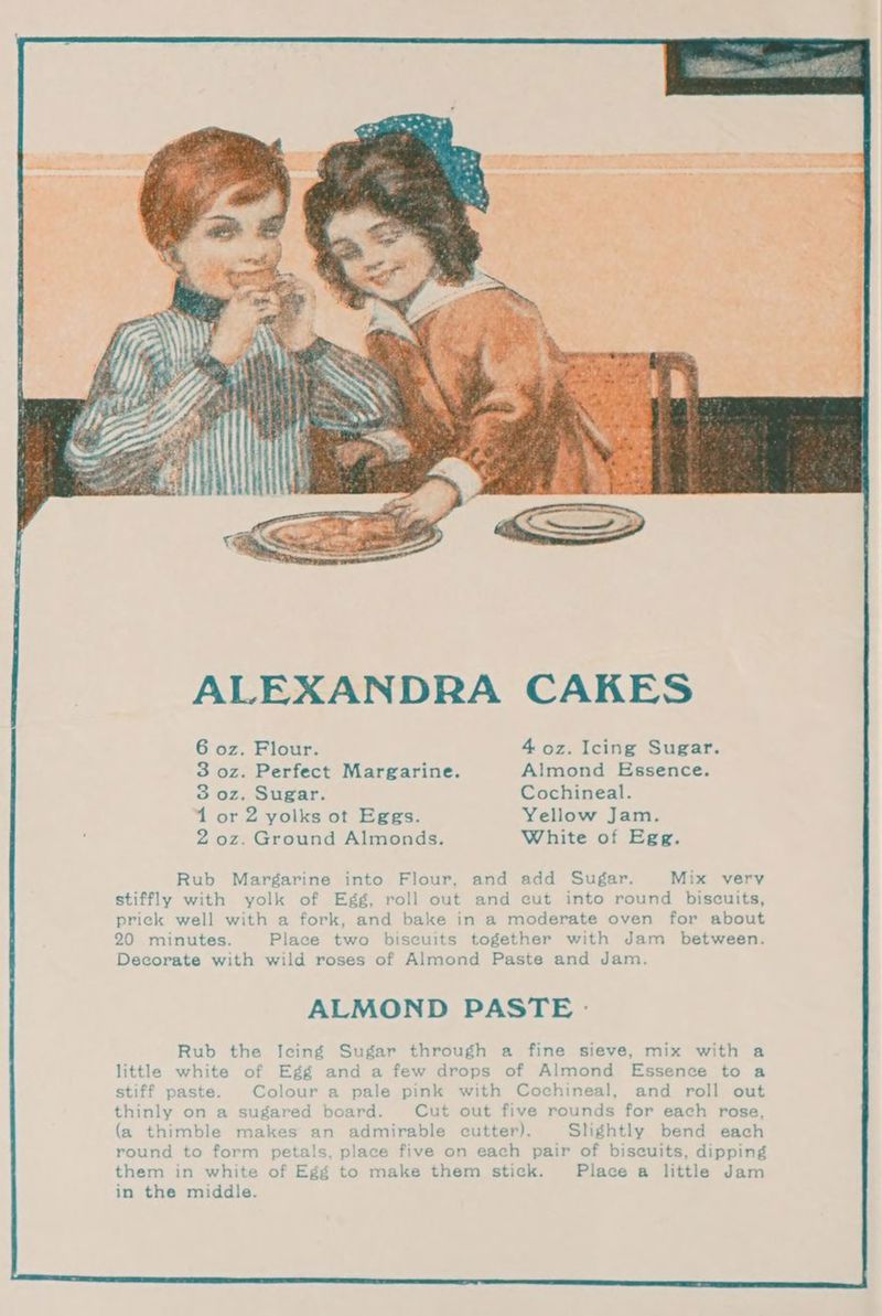 ALEXANDRA CAKES 6 oz. Flour. 4 oz. Icing Sugar. 3 oz. Perfect Margarine. Almond Essence. 3 oz. Sugar. Cochineal. 1 or 2 yolks ot Eggs. Yellow Jam. 2 oz. Ground Almonds. White of Egg. Rub Margarine into Flour, and add Sugar. Mix very stiffly with yolk of Egg, roll out and cut into round biscuits, prick well with a fork, and bake in a moderate oven for about 20 minutes. Place two biscuits together with Jam between. Decorate with wild roses of Almond Paste and Jam. ALMOND PASTE - Rub the Icing Sugar through a fine sieve, mix with a little white of Egg and a few drops of Almond Essence to a stiff paste. Colour a pale pink with Cochineal, and roll out thinly on a sugared board. Cut out five rounds for each rose, (a thimble makes an admirable cutter). Slightly bend each round to form petals, place five on each pair of biscuits, dipping them in white of Egg to make them stick. Place a little Jam in the middle.