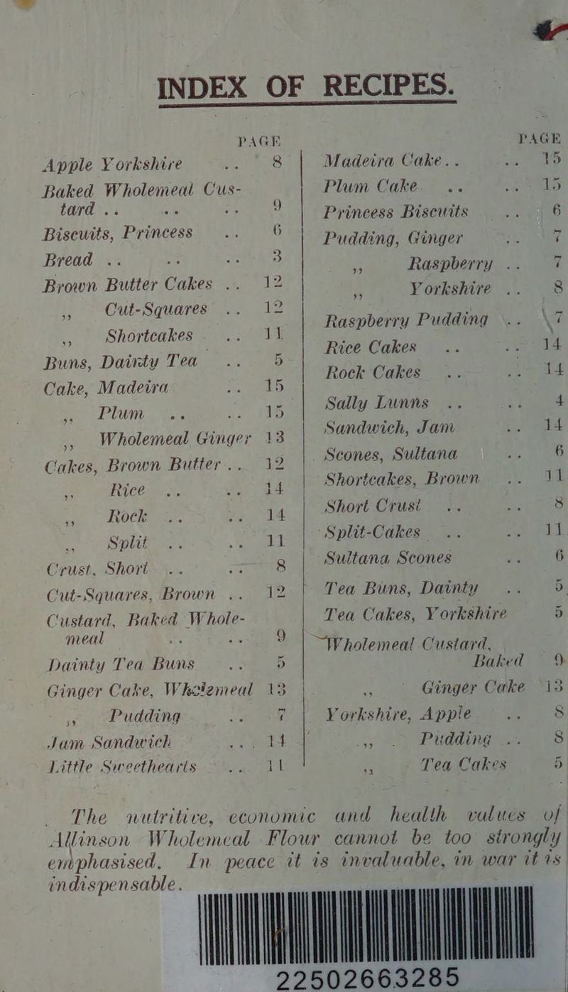 PAGE Apple Yorkshire 8 Baked Wholemeal Cus- tard ) Bisewts, Pacers 6 Bread : 3 Brown Butter Cakes ie ,, Cut-Squares 12 ., Shortcakes 11 Buns, Dainty Tea 5 Cake, Madeira 15 Plum 2. aa Ay ,, Wholemeal Ginger 13 Cakes, Brown Butter .. 12 Rice 14 * Rock 14 f Split 11 Crust. Short. 8 Cut-Squares, Brown 2. Custard, Baked Whole- meal 9 Dainty Tea Bonk 5 Ginger Cake, Whalemeal 13 Pudding 7 Jum Sandwich ite! It Little Sweethearts The PAGE Madetra Cake. . 15 Plum Cake... 5 Princess Biscuits 6 Pudding, Ginger 44 Pe Raspberry i  Yorkshire 8 Raspberry Pudding NG Rice Cakes 14 Rock Cakes 14 Sally Lunns 4 Sandwich, Jam 14 Scones, Sultana 6 Shortcakes, Brown 11 Short Crusi 8 Split-Cakes — 11 Sultana Scones 6 Tea Buns, Dainty Di: Tea Cakes, Yorkshire 5 ~Wholemeal Custard, Baked 9 -. Ginger Cake “13 Yorkshire, Apple 8 > 6 Pitdding 8 A Tea Cakes 5 and health values of emphasised, indispensable.