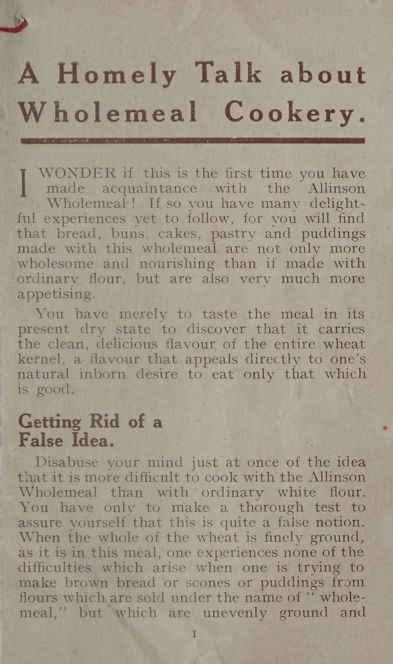 A Homely Talk about Wholemeal Cookery. WONDER if this is the first time you have made acquaintance -with the Allinson Wholemeal! If so you have many delight- ful experiences yet to follow, for vou will find that bread, buns, cakes, pastry and puddings made with this wholemeal are not only more wholesome and nourishing than if made with ordinary flour, but are also very much more appetising. You have merely to taste the meal 'in its - present dry state to discover that it carries the clean, delicious flavour of the entire wheat kernel, a flavour that appeals directly to one’s natural inborn desire to eat only that which is good. Getting Rid of a False Idea. - Disabuse your mind just at once of the idea that it is more difficult to cook with the Allinson ~ Wholemeal than with ordinary white flour. You have only to make a thorough test to assure yourself that this is quite a false notion. When the whole of the wheat is finely ground, as it is in this meal, one experiences none of the difficulties which arise when one is trying to make brown bread or scones or puddings from flours which are sold under the name of ‘ whole- meal,’ but which are unevenly ground and tr