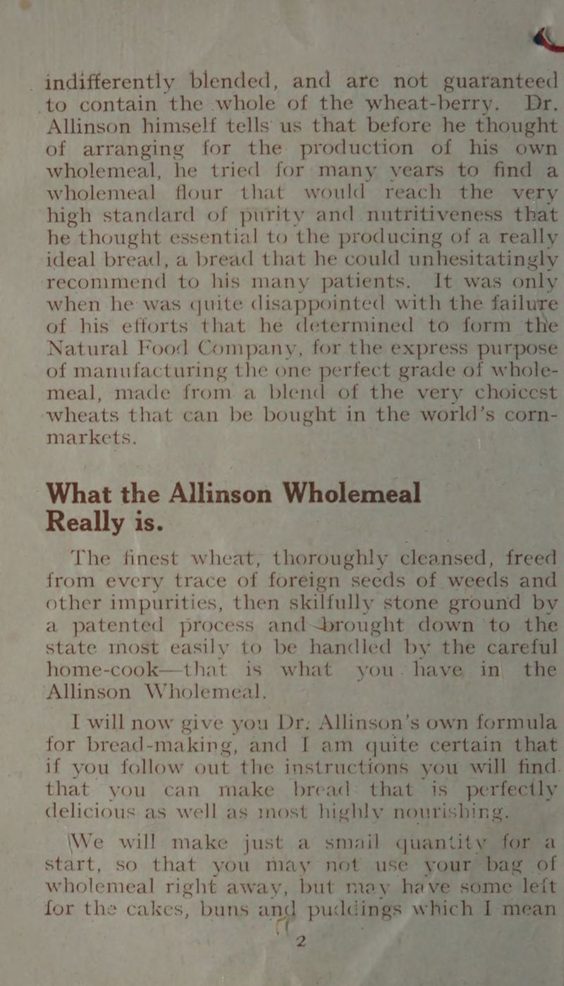 « indifferently blended, and are not guaranteed to contain the whole of the wheat-berry. Dr. Allinson himself tells us that before he thought of arranging for the production of his own wholemeal, he tried for many years to find a wholemeal flour that would reach the very high standard of purity and nutritiveness that he. thought essential to the producing of a really ideal bread, a bread that he could unhesitatingly recommend to his many patients. It was only when he was quite disappointed with the failu : of his efforts that he determined to form t Natural Food Company, for the express punched of manufacturing the one perfect grade of whole- meal, made from a blend of the very choicest wheats that can be bought in the world’s corn- markets. What the Allinson Wholemeal Really is. The finest wheat, thoroughly cleansed, freed from every trace of foreign seeds of. weeds and other impurities, then skilfully stone ground by a patented process and brought down to the state most easily to be handled by the careful home-cook—that is what you-have in the Allinson Wholemeal. I will now give you Dr; Allinson’s own formula for bread-making, and I am quite certain that if you follow out the instructions you will find. that you can make bread that is perfectly delicious as well as most highly nourishing. We will make just a smail quantity for a start, so that you may not use your bag of wholemeal right away, but may have some leit for the cakes, buns and pudataae which I mean 4a ‘ ¢ f