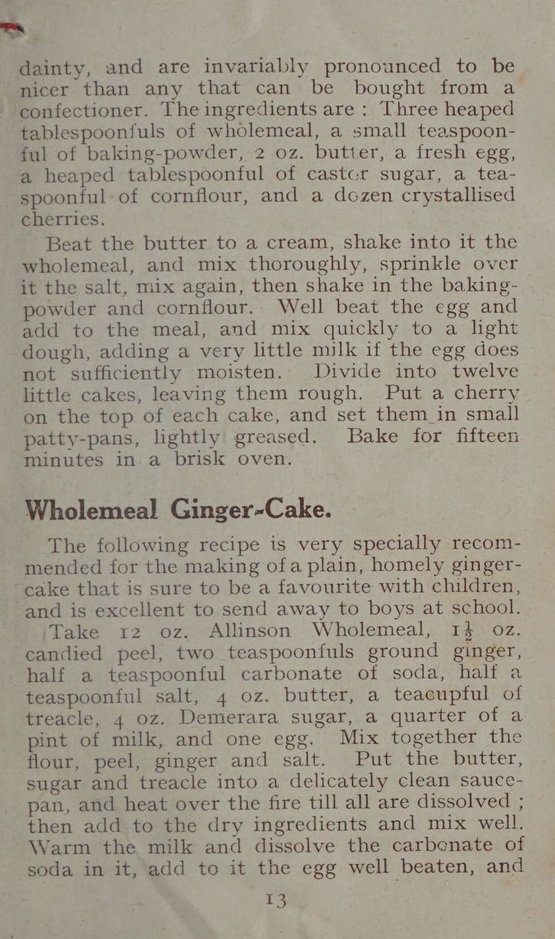 >. dainty, and are invariably pronounced to be nicer than any that can be bought from a confectioner. The ingredients are : Three heaped tablespoonfuls of wholemeal, a small teaspoon- ful of baking-powder, 2 oz. butter, a fresh egg, a heaped tablespoontful of castc-r sugar, a tea- spoonful: of cornflour, and a dczen crystallised cherries. Beat the butter to a cream, shake into it the wholemeal, and mix thoroughly, sprinkle over it the salt, mix again, then shake in the baking- powder and cornflour.. Well beat the egg and add to the meal, and mix quickly to a lght dough, adding a very little milk if the egg does not sufficiently moisten. Divide into twelve little cakes, leaving them rough. Put a cherry on the top of each cake, and set them_in small patty-pans, lightly greased. Bake for fifteen minutes in.a brisk oven. Wholemeal Ginger-Cake. The following recipe is very specially recom- mended for the making ofa plain, homely ginger- “cake that is sure to be a favourite with children, and is excellent to send away to boys at school. Take 12 oz. Allinson Wholemeal, 14 oz. candied peel, two teaspoonfuls ground ginger, half a teaspoonful carbonate of soda, half a teaspoonful salt, 4 oz. butter, a teacuptul of treacle, 4 oz. Demerara sugar, a quarter of a pint of milk, and one egg. Mix together the flour, peel, ginger and salt. Put the butter, sugar and treacle into a delicately clean sauce- pan, and heat over the fire till all are dissolved ; then add to the dry ingredients and mix well. Warm the milk and dissolve the carbonate of soda in it, add to it the egg well beaten, and