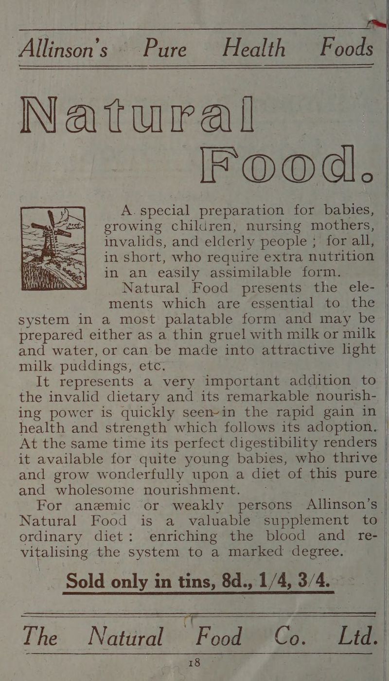 Allinson’s i Health F oods Natural — IFOoOd. invalids, and elderly people ; for all, in short, who require extra nutrition in an easily assimilable form. Natural Food presents the ele- ments which are essential to the system in a most palatable form and may be prepared either as a thin gruel with milk or milk milk puddings, etc. the invalid dietary and its remarkable nourish- ing powcr is quickly seen-in the rapid gain in health and strength which follows its adoption. At the same time its perfect digestibility renders it available for quite young babies, who thrive and wholesome nourishment. ; Natural Food is a valuable supplement to ordinary diet: enriching the blood and re- vitalising the system to a marked degree. Sold only in tins, 8d., 1/4,.3/4.22 . ; 18 ee The Natural Food Co. Ltd. ——E = a