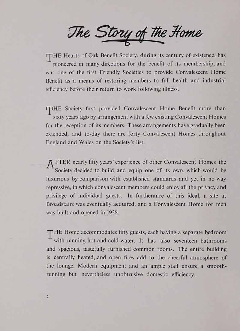 The Sou of the Home HE Hearts of Oak Benefit Society, during its century of existence, has pioneered in many directions for the benefit of its membership, and was one of the first Friendly Societies to provide Convalescent Home Benefit as a means of restoring members to full health and industrial efficiency before their return to work following illness. HE Society first provided Convalescent Home Benefit more than sixty years ago by arrangement with a few existing Convalescent Homes for the reception of its members. These arrangements have gradually been extended, and to-day there are forty Convalescent Homes throughout England and Wales on the Society’s list. FTER nearly fifty years’ experience of other Convalescent Homes the Society decided to build and equip one of its own, which would be luxurious by comparison with established standards and yet in no way repressive, in which convalescent members could enjoy all the privacy and privilege of individual guests. In furtherance of this ideal, a site at Broadstairs was eventually acquired, and a Convalescent Home for men was built and opened in 1938. HE Home accommodates fifty guests, each having a separate bedroom with running hot and cold water. It has also seventeen bathrooms and spacious, tastefully furnished common rooms. The entire building is centrally heated, and open fires add to the cheerful atmosphere of the lounge. Modern equipment and an ample staff ensure a smooth- running but nevertheless unobtrusive domestic efficiency.