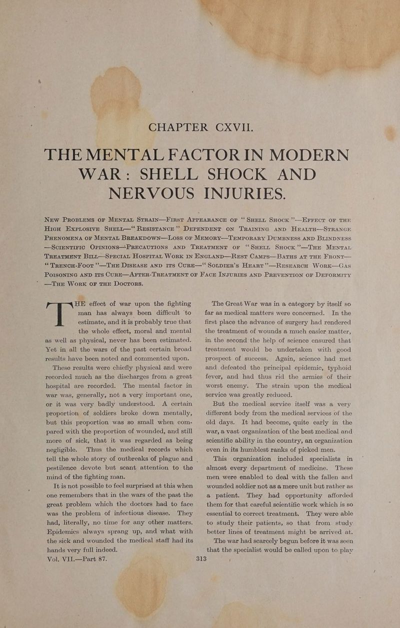 CHAPTER CXVIIL. THE MENTAL FACTOR IN MODERN WAR: SHELL SHOCK AND NERVOUS INJURIES. New PrRospieMs oF MentTat STRAIN—First APPEARANCE OF ‘‘ SHELL SHOCK ’—EFFECT OF THE Hicu ExerostvE Suetit—‘ RESISTANCE’? DEPENDENT ON TRAINING AND HEALTH—STRANGE PHENOMENA OF MENTAL BREAKDOWN—LOss OF MEMORY—TEMPORARY DUMBNESS AND BLINDNESS —ScIENTIFIC OPINIONS—PRECAUTIONS AND TREATMENT OF ‘SHELL SHOCK ’’—THE MENTAL TREATMENT Bit~t—SPEcIAL HospiraL WorRK IN ENGLAND—REsT CAMpsS—BATHS AT THE FRONT— “ TreNCH-Foot ’’—THE DISEASE AND ITS CURE—“‘ SOLDIER’S HErart’’—RESEARCH WoRrK—GAS PoIsONING AND ITs CURE—AFTER-TREATMENT OF FACE INJURIES AND PREVENTION OF DEFORMITY —TuE WorRK OF THE DOCTORS. HE effect of war upon the fighting man has always been difficult ‘to estimate, and it is probably true that _ the whole effect, moral and mental as well as physical, never has been estimated. Yet in all the wars of the past certain broad results have been noted and commented upon, These results were chiefly physical and were recorded much as the discharges from a great hospital are recorded. The mental factor in war was, generally, not a very important one, or it was very badly understood. A certain proportion of soldiers broke down mentally, but this proportion was so small when com- pared with the proportion of wounded, and still more of sick, that it was regarded as being negligible. Thus the medical records which pestilence devote but scant attention to the mind of the fighting man. . Tt is not possible to feel surprised at this when one remembers that in the wars of the past the great problem which the doctors had to face was the problem of infectious disease. They had, literally, no time for any other matters. Epidemics always sprang up, and what with the sick and wounded the medical staff had its hands very full indeed. Vol. VII.—Part 87. The Great War was in a category by itself so far as medical matters were concerned. In the first place the advance of surgery had rendered the treatment of wounds a much easier matter, in. the second the help of science ensured that treatment would be undertaken with good prospect of success. Again, science had met and defeated the principal epidemic, typhoid fever, and had thus rid the armies of their worst enemy. The strain upon the medical service was greatly reduced. But the medical service itself was a very different body from the medical services of the old days. It had become, quite early in the war, a vast organization of the best medical and scientific ability in the country, an organization even in its humblest ranks of picked men. This organization included specialists in almost every department of medicine. These men were enabled to deal with the fallen and wounded soldier not as a mere unit but rather as a patient. They had opportunity afforded them for that careful scientific work which is so essential to correct treatment. They were able to study their patients, so that from study better lines of treatment might be arrived at. The war had scarcely begun before it was seen that the specialist would be called upon to play {