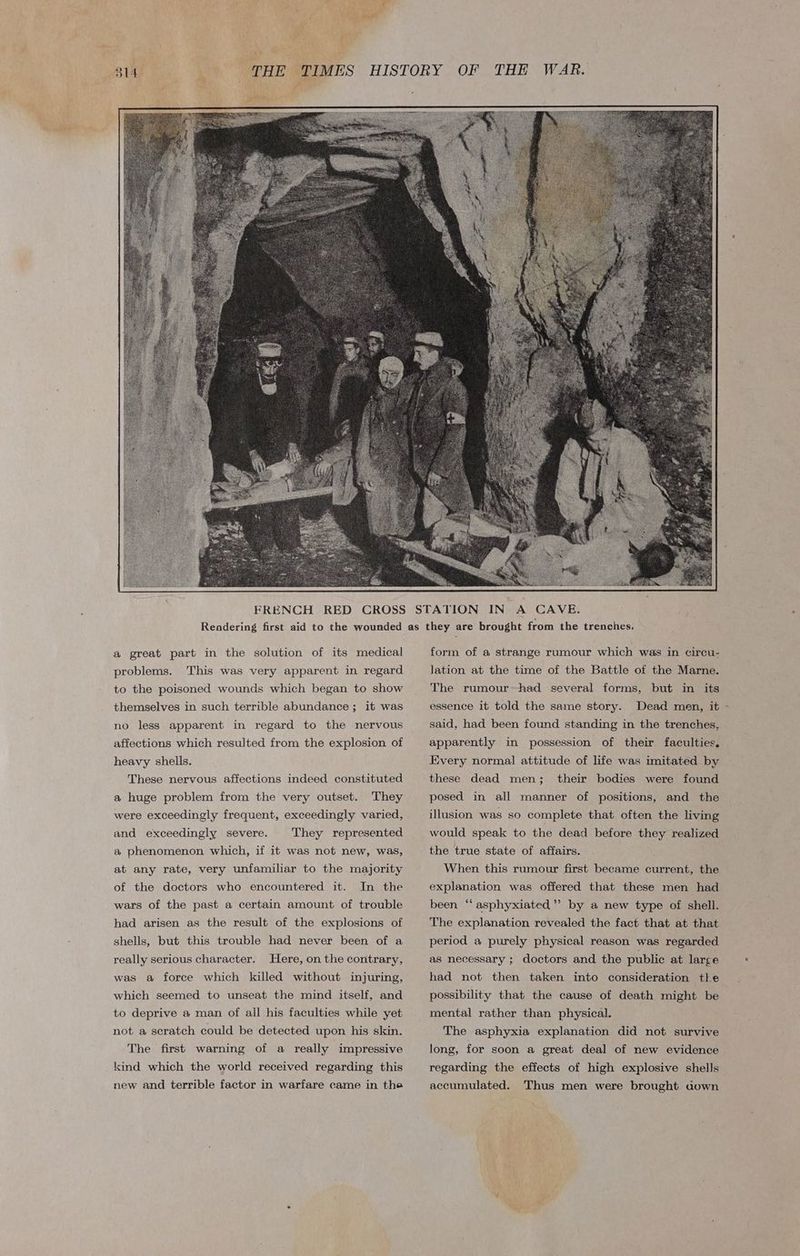 oe mn «a ets: a great part in the solution of its medical problems. This was very apparent in regard to the poisoned wounds which began to show themselves in such terrible abundance; it was no less apparent in regard to the nervous affections which resulted from the explosion of heavy shells. These nervous affections indeed constituted a huge problem from the very outset. They were exceedingly frequent, exceedingly varied, and exceedingly severe. They represented a phenomenon which, if it was not new, was, at any rate, very unfamiliar to the majority of the doctors who encountered it. In the wars of the past a certain amount of trouble had arisen as the result of the explosions of shells, but this trouble had never been of a really serious character. Here, on the contrary, was a force which killed without injuring, which seemed to unseat the mind itself, and to deprive a man of all his faculties while yet not a scratch could be detected upon his skin. The first warning of a really impressive kind which the world received regarding this new and terrible factor in warfare came in the form of a strange rumour which was in circu- Jation at the time of the Battle of the Marne. The rumour~had several forms, but in its essence it told the same story. Dead men, it » said, had been found standing in the trenches, apparently in possession of their faculties. Every normal attitude of life was imitated by these dead men; their bodies were found posed in all manner of positions, and the illusion was so complete that often the living would speak to the dead before they realized the true state of affairs. When this rumour first became current, the explanation was offered that these men had been “ asphyxiated’ by a new type of shell. The explanation revealed the fact that at that period a purely physical reason was regarded as necessary ; doctors and the public at large had not then taken into consideration tle possibility that the cause of death might be mental rather than physical. The asphyxia explanation did not survive long, for soon a great deal of new evidence regarding the effects of high explosive shells accumulated. Thus men were brought aown