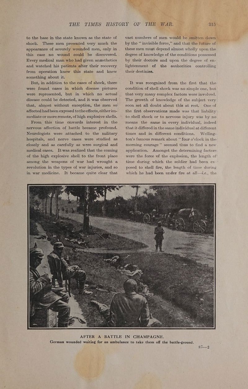 shock. These men presented very much the appearance of severely wounded men, only in this case no wound could be discovered. Every medical man who had given anesthetics and watched his patients after their recovery from operation knew this state and knew something about it. ; But, in addition to the cases of shock, there were found cases in which disease pictures were represented, but in which no actual that, almost without exception, the men so affected had been exposed tothe effects, either im- mediate or more remote, of high explosive shells. From this time onwards interest in the nervous affection of battle became profound. Neurologists were attached to the military hospitals, and nerve cases were studied as closely and as carefully as were surgical and medical cases. It was realized that the coming of the high explosive shell to the front place among the weapons of war had wrought a revolution in the types of war injuries, and so in war medicine. It became quite clear that ‘ degree of knowledge of the conditions possessed lightenment of the authorities their destinies, soon set all doubt about this at rest. One of to shell shock or to nervous injury was by no means the same in every individual, indeed that it differed in the same individual at different times and in different conditions. Welling- > morning courage’ application. Amongst the determining factors were the force of the explosion, the length of' posed to shell fire, the length of time during which he had been under fire at all—+.e., the