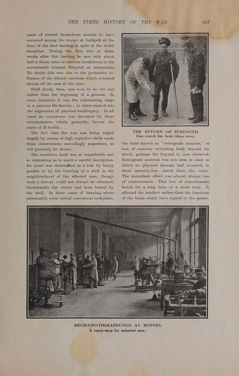 cases of mental breakdown seemed to have occurred among the troops at Gallipoli at the time of the first landing, in spite of the awful slaughter. During the first two or three weeks after this landing he saw only about half a dozen cases of nervous breakdown in the seventeenth General Hospital at Alexandria. No doubt this was due to the protective in- fluence of the sthenic emotions which actuated almost all the men at the time. Shell shock, then, was seen to be the end rather than the beginning of a process. In some instances it was the culminating stage in a nervous life-history ; in other cases it was _the expression of physical bankruptcy. In all vases its occurrence was favoured by those circumstances which, generally, favour the onset of ill-health. The fact that the war was being waged largely by means of high explosive shells made these observations exceedingly important, as will presently be shown. The condition itself was so remarkable and so interesting as to merit a careful description. Its onset was determined as a rule by heavy gunfire or by the bursting of a shell in. the neighbourhood of the affected man, though such a history could not always be obtained. Occasionally the victim had been buried by the shell. In these cases of burying, where presumably some actual concussion took place, a ee th: > mn, THE RETURN OF STRENGTH. One crutch has been taken away. ¢ the state known as “retrograde amnesia,” or loss of memory extending back beyond the shock, perhaps far beyond it, was observed. Retrograde amnesia was not seen in cases in which no physical damage had occurred, in these memory-loss dated from the event. The immediate effect was almost always loss of consciousness. This loss of consciousness lasted for a long time or a short time. It affected the intellect rather than the functions of the brain which have regard to the preser-