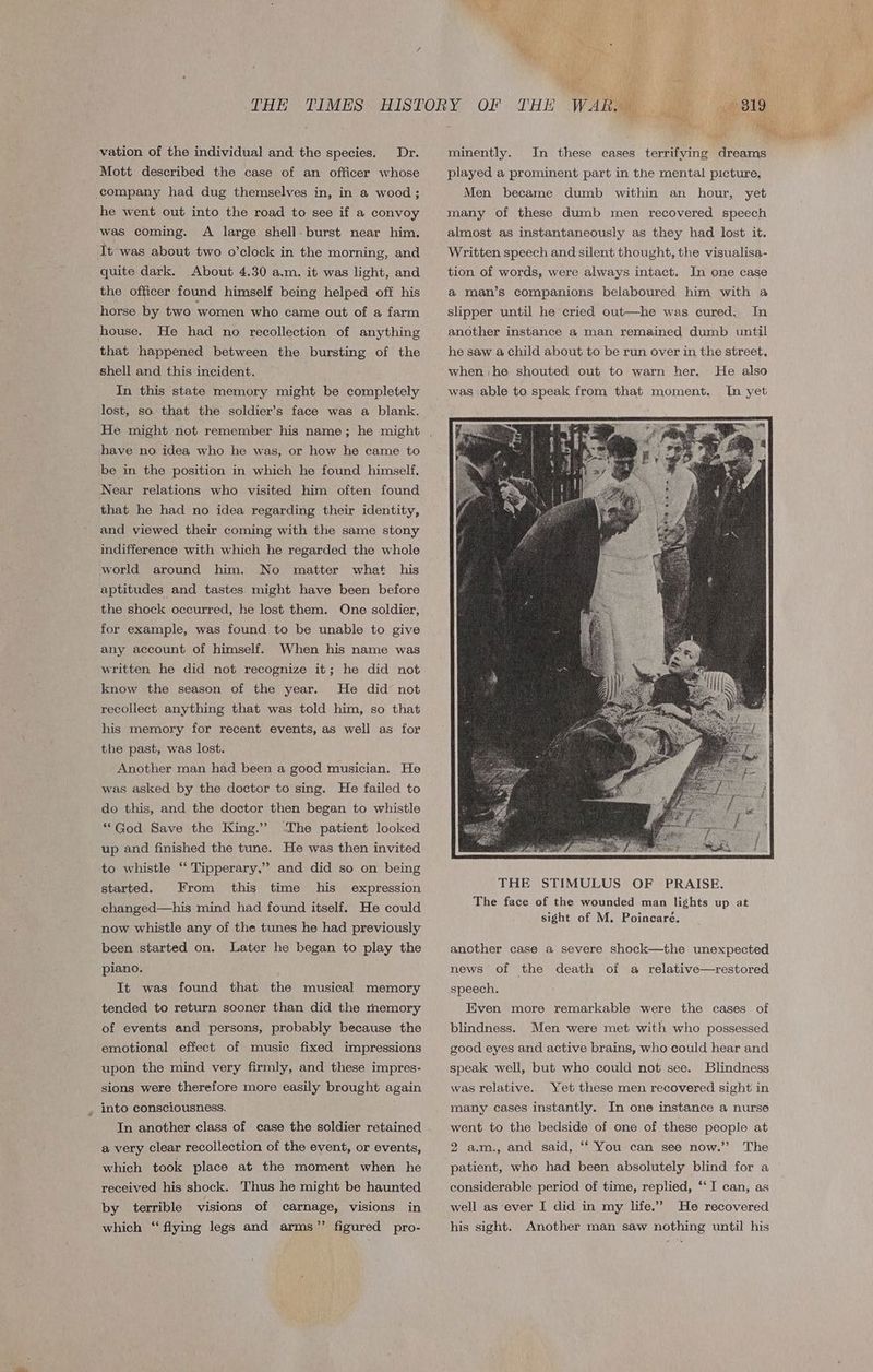 vation of the individual and the species. Dr. Mott described the case of an officer whose company had dug themselves in, in a wood; he went out into the road to see if a convoy was coming. A large shell. burst near him. It was about two o’clock in the morning, and quite dark. About 4.30 a.m. it was light, and the officer found himself being helped off his horse by two women who came out of a farm house. He had no recollection of anything that happened between the bursting of the shell and this incident. In this state memory might be completely lost, so that the soldier’s face was a blank. have no idea who he was, or how he came to be in the position in which he found himself. Near relations who visited him often found that he had no idea regarding their identity, and viewed their coming with the same stony indifference with which he regarded the whole world around him. No matter what his aptitudes and tastes might have been before the shock occurred, he lost them. One soldier, for example, was found to be unable to give any account of himself. When his name was written he did not recognize it; he did not know the season of the year. He did not recollect anything that was told him, so that his memory for recent events, as well as for the past, was lost. Another man had been a good musician. He was asked by the doctor to sing. He failed to do this, and the doctor then began to whistle “God Save the King.” ‘The patient looked up and finished the tune. He was then invited to whistle ‘‘ Tipperary,” and did so on being started. From this time his expression changed—his mind had found itself. He could now whistle any of the tunes he had previously been started on. Later he began to play the piano. It was found that the musical memory tended to return sooner than did the memory of events and persons, probably because the emotional effect of music fixed impressions upon the mind very firmly, and these impres- sions were therefore more easily brought again , into consciousness. In another class of case the soldier retained a very clear recollection of the event, or events, which took place at the moment when he received his shock. Thus he might be haunted by terrible visions of carnage, visions in which “flying legs and arms”’ figured pro- minently. In these cases terrifying dreams played a prominent part in the mental picture, Men became dumb within an hour, yet many of these dumb men recovered speech almost as instantaneously as they had lost it. Written speech and silent thought, the visualisa- tion of words, were always intact. In one case a man’s companions belaboured him with a slipper until he cried out—he was cured. In another instance a man remained dumb until he saw a child about to be run over in the street, He also In yet when he shouted out to warn her. was able to speak from that moment. The face of the wounded man lights up at sight of M. Poincaré. another case a severe shock—the unexpected news of the death of a relative—restored speech. Even more remarkable were the cases of blindness. Men were met with who possessed good eyes and active brains, who could hear and Blindness Yet these men recovered sight in speak well, but who could not see. was relative. many cases instantly. In one instance a nurse went to the bedside of one of these people at 2 a.m., and said, ‘‘ You can see now.”’ The patient, who had been absolutely blind for a considerable period of time, replied, “‘I can, as well as ‘ever I did in my life.” He recovered his sight. Another man saw nothing until his