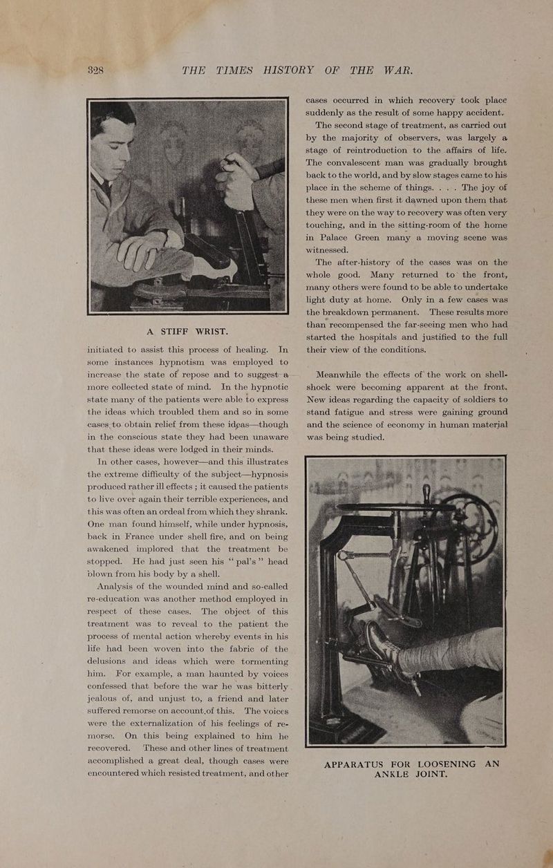 initiated to assist this process of healing. In some instances hypnotism was employed to increase the state of repose and to suggest-a more collected state of mind. In the hypnotic state many of the patients were able to express the ideas which troubled them and so in some cases_to obtain relief from these idgas—though in the conscious state they had been unaware that these ideas were lodged in their minds. In other cases, however—and this illustrates the extreme difficulty of the subject—hypnosis produced rather ill effects ; it caused the patients to live over again their terrible experiences, and this was often an ordeal from which they shrank. One man found himself, while under hypnosis, back in France under shell fire, and on being awakened implored that the treatment be stopped. He had just seen his “ pal’s’”’ head blown from his body by a shell. Analysis of the wounded mind and so-called re-education was another method employed in The object of this treatment was to reveal to the patient the respect of these cases. process of mental action whereby events in his life had been woven into the fabric of the delusions and ideas which were tormenting him. For example, a man haunted by voices confessed that before the war he was bitterly jealous of, and unjust to, a friend and later suffered remorse on account,of this. The voices were the externalization of his feelings of re- morse. On this being explained to him he recovered. ‘These and other lines of treatment accomplished a great deal, though cases were encountered which resisted treatment, and other cases occurred in which recovery took place suddenly as the result of some happy accident. The second stage of treatment, as carried out by the majority of observers, was largely a stage of reintroduction to the affairs of life. The convalescent man was gradually brought back to the world, and by slow stages came to his place in the scheme of things. . . . The joy of these men when first it dawned upon them that they were on the way to recovery was often very touching, and in the sitting-room of the home in Palace Green many a moving scene was witnessed. The after-history of the cases was on the whole good. Many returned to the front, many others were found to be able to undertake light duty at home. Only in a few cases was the breakdown permanent. These results more than recompensed the far-seeing men who had started the hospitals and justified to the full their view of the conditions. Meanwhile the effects of the work on shell- shock were becoming apparent at the front. New ideas regarding the capacity of soldiers to stand fatigue and stress were gaining ground and the science of economy in human material was being studied.