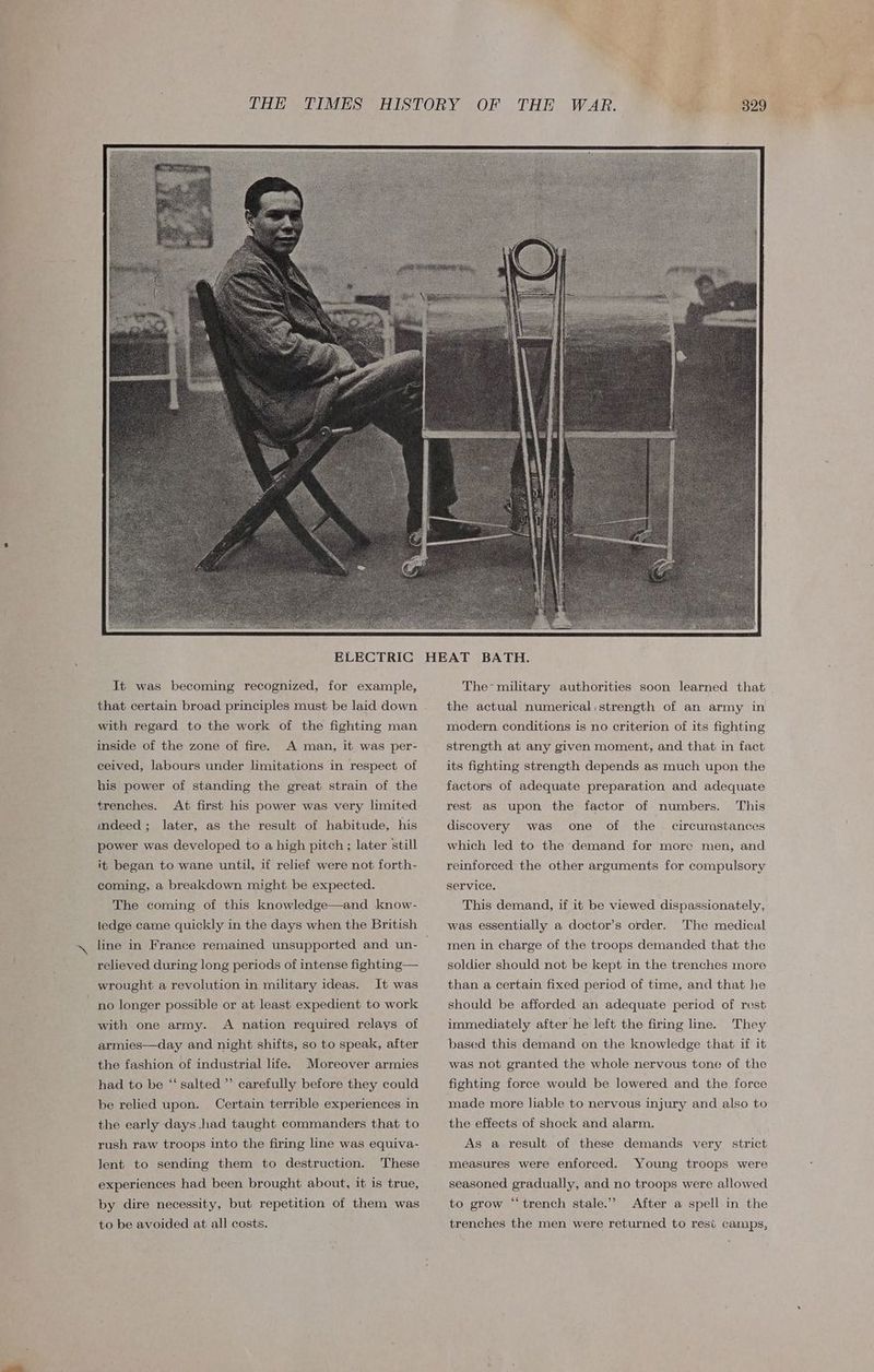 It was becoming recognized, for example, that certain broad principles must be laid down with regard to the work of the fighting man inside of the zone of fire. A man, it was per- ceived, labours under limitations in respect of his power of standing the great strain of the trenches. mdeed; later, as the result of habitude, his power was developed to a high pitch; later still it began to wane until, if relief were not forth- coming, a breakdown might be expected. The coming of this knowledge—and know- ledge came quickly in the days when the British line in France remained unsupported and un- relieved during long periods of intense fighting— wrought a revolution in military ideas. It was no longer possible or at least expedient to work with one army. A nation required relays of armies—day and night shifts, so to speak, after the fashion of industrial life. Moreover armies had to be “‘ salted ”’ carefully before they could be relied upon. Certain terrible experiences in the early days had taught commanders that to rush raw troops into the firing line was equiva- These experiences had been brought about, it is true, Jent to sending them to destruction. by dire necessity, but repetition of them was to be avoided at all costs. The-military authorities soon learned that the actual numerical, strength of an army in modern conditions is no criterion of its fighting strength at any given moment, and that in fact its fighting strength depends as much upon the factors of adequate preparation and adequate rest as upon the factor of numbers. This discovery was one of the circumstances which led to the demand for more men, and reinforced the other arguments for compulsory service. This demand, if it be viewed dispassionately, was essentially a doctor’s order. The medical men in charge of the troops demanded that the soldier should not be kept in the trenches more than a certain fixed period of time, and that he should be afforded an adequate period of rest They based this demand on the knowledge that if it immediately after he left the firing line. was not granted the whole nervous tone of the fighting force would be lowered and the force made more liable to nervous injury and also to the effects of shock and alarm. As a result of these demands very strict measures were enforced. Young troops were seasoned gradually, and no troops were allowed After a spell in the trenches the men were returned to resi camps, to grow “trench stale.”
