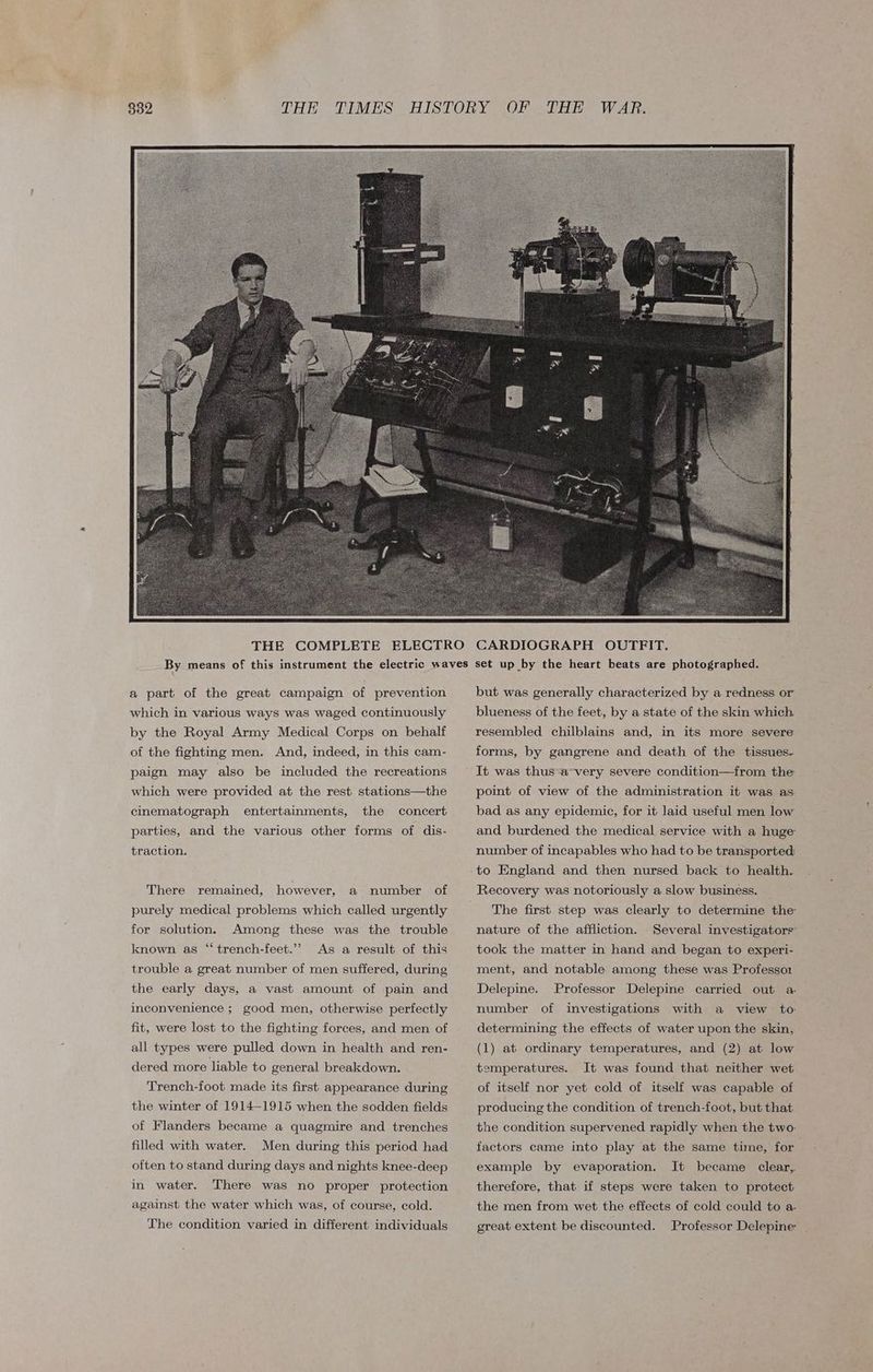 a part of the great campaign of prevention which in various ways was waged continuously by the Royal Army Medical Corps on behalf of the fighting men. And, indeed, in this cam- paign may also be included the recreations which were provided at the rest stations—the cinematograph entertainments, the concert parties, and the various other forms of dis- traction. There remained, however, a number of purely medical problems which called urgently for solution. Among these was the trouble As a result of this trouble a great number of men suffered, during known as “‘ trench-feet.”’ the early days, a vast amount of pain and inconvenience ; good men, otherwise perfectly fit, were lost to the fighting forces, and men of all types were pulled down in health and ren- dered more liable to general breakdown. Trench-foot made its first appearance during the winter of 1914-1915 when the sodden fields of Flanders became a quagmire and trenches filled with water. Men during this period had often to stand during days and nights knee-deep in water. There was no proper protection against the water which was, of course, cold. The condition varied in different individuals CARDIOGRAPH OUTFIT. set up by the heart beats are photographed. but was generally characterized by a redness or blueness of the feet, by a state of the skin which resembled chilblains and, in its more severe forms, by gangrene and death of the tissues. It was thus a very severe condition—from the point of view of the administration it was as bad as any epidemic, for it laid useful men low and burdened the medical service with a huge number of incapables who had to be transported: to England and then nursed back to health. Recovery was notoriously a slow business. — The first step was clearly to determine the nature of the affliction. Several investigators’ took the matter in hand and began to experi- ment, and notable among these was Professor Delepine. Professor Delepine carried out a number of investigations with a view to. determining the effects of water upon the skin, (1). at ordinary temperatures, and (2) at low temperatures. It was found that neither wet of itself nor yet cold of itself was capable of producing the condition of trench-foot, but that the condition supervened rapidly when the two: factors came into play at the same time, for example by evaporation. It became clear, therefore, that if steps were taken to protect the men from wet the effects of cold could to a. great extent be discounted. Professor Delepine-