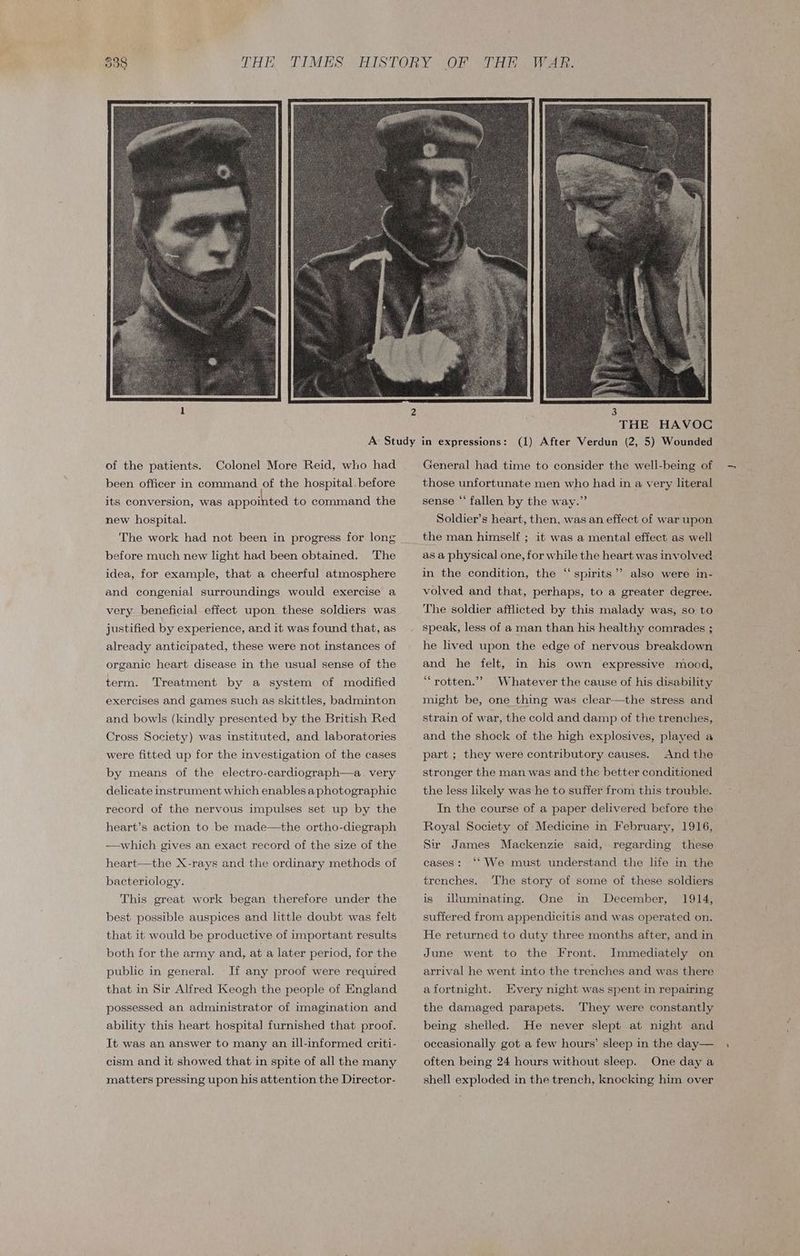 Colonel More Reid, who had been officer in command of the hospital. before its conversion, was appointed to command the new hospital. The work had not been in progress for long before much new light had been obtained. The idea, for example, that a cheerful atmosphere and congenial surroundings would exercise a very beneficial effect upon these soldiers was justified by experience, and it was found that, as already anticipated, these were not instances of organic heart disease in the usual sense of the term. Treatment by a system of modified exercises and games such as skittles, badminton and bowls (kindly presented by the British Red Cross Society) was instituted, and laboratories were fitted up for the investigation of the cases by means of the electro-cardiograph—a. very delicate instrument which enables aphotographic record of the nervous impulses set up by the heart’s action to be made—the ortho-diegraph —which gives an exact record of the size of the heart—the X-rays and the ordinary methods of bacteriology. This great work began therefore under the best possible auspices and little doubt was felt that it would be productive of important results both for the army and, at a later period, for the public in general. If any proof were required that in Sir Alfred Keogh the people of England possessed an administrator of imagination and ability this heart hospital furnished that proof. It was an answer to many an ill-informed criti- cism and it showed that in spite of all the many matters pressing upon his attention the Director- General had time to consider the well-being of those unfortunate men who had in a very literal sense “‘ fallen by the way.” Soldier’s heart, then, was an effect of war upon the man himself ; it was a mental effect as well as a physical one, for while the heart was involved in the condition, the “spirits”? also were in- volved and that, perhaps, to a greater degree. The soldier afflicted by this malady was, so. to speak, less of a man than his healthy comrades ; he lived upon the edge of nervous breakdown and he felt, in his own expressive mood, “rotten.’’ Whatever the cause of his disability might be, one thing was clear—the stress and strain of war, the cold and damp of the trenches, and the shock of the high explosives, played a And the stronger the man was and the better conditioned part ; they were contributory causes. the less likely was he to suffer from this trouble. In the course of a paper delivered before the Royal Society of Medicine in February, 1916, Sir James Mackenzie said, regarding these cases: ‘‘ We must understand the life in the trenches. ‘The story of some of these soldiers 1914, suffered from appendicitis and was operated on. is illuminating. One in December, He returned to duty three months after, and in June went to the Front. Immediately on arrival he went into the trenches and was there afortnight. Every night was spent in repairing the damaged parapets. They were constantly being shelled. He never slept at night and occasionally got a few hours’ sleep in the day— often being 24 hours without sleep. One day a shell exploded in the trench, knocking him over
