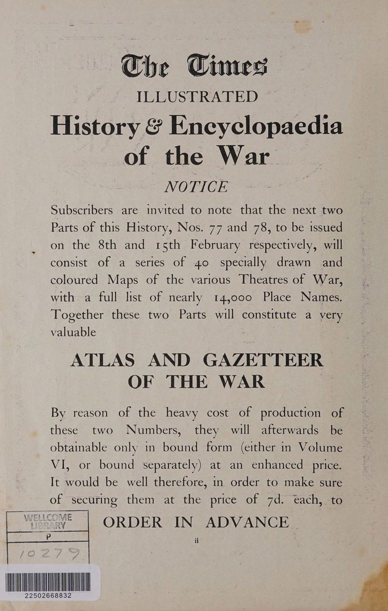 Che Cimes IELUSERAFED History &amp; Encyclopaedia of the War NOTICE Subscribers are invited to note that the next two Parts of this History, Nos. 77 and 78, to be issued on the 8th and 15th February respectively, will consist of a series of 40 specially drawn and coloured Maps of the various Theatres of War, with a full list of nearly 14,000 Place Names. Together these two Parts will constitute a very valuable ATLAS AND GAZETTEER OF THE WAR By reason of the heavy cost of production of these two Numbers, they will afterwards be obtainable only in bound form (either in Volume VI, or bound separately) at an enhanced price. It would be well therefore, in order to make sure of securing them at the price of 7d. ‘each, to ORDER IN ADVANCE ii LL ae