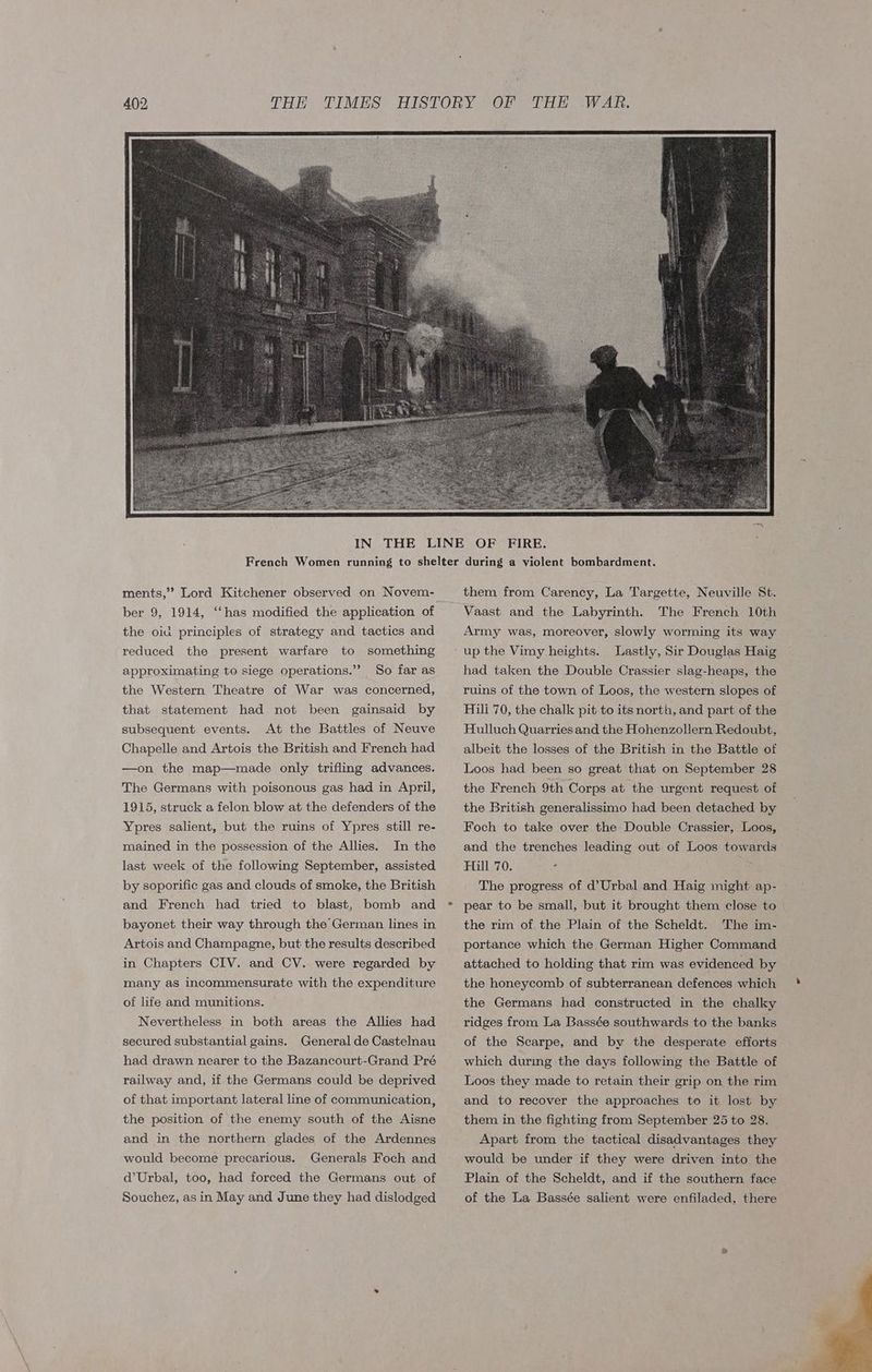 ber 9, 1914, ‘‘has modified the application of the oid principles of strategy and tactics and reduced the present warfare to something approximating to siege operations.’ So far as the Western Theatre of War was concerned, that statement had not been gainsaid by subsequent events. At the Battles of Neuve Chapelle and Artois the British and French had —on the map—made only trifling advances. The Germans with poisonous gas had in April, 1915, struck a felon blow at the defenders of the Ypres salient, but the ruins of Ypres still re- In the last week of the following September, assisted mained in the possession of the Allies. by soporific gas and clouds of smoke, the British and French had tried to blast, bomb and bayonet their way through the German lines in Artois and Champagne, but the results described in Chapters CIV. and CV. were regarded by many as incommensurate with the expenditure of life and munitions. Nevertheless in both areas the Allies had secured substantial gains. General de Castelnau had drawn nearer to the Bazancourt-Grand Pré railway and, if the Germans could be deprived of that important lateral line of communication, the position of the enemy south of the Aisne and in the northern glades of the Ardennes would become precarious. Generals Foch and d’Urbal, too, had forced the Germans out of Souchez, as in May and June they had dislodged them from Carency, La Targette, Neuville St. Vaast and the Labyrinth. The French 10th Army was, moreover, slowly worming its way up the Vimy heights. Lastly, Sir Douglas Haig had taken the Double Crassier slag-heaps, the ruins of the town of Loos, the western slopes of Hili 70, the chalk pit to its north, and part of the Hulluch Quarries and the Hohenzollern Redoubt, albeit the losses of the British in the Battle of Loos had been so great that on September 28 the French 9th Corps at the urgent request of the British generalissimo had been detached by Foch to take over the Double Crassier, Loos, and the trenches leading out of Loos towards Hill 70. The progress of d’Urbal and Haig might ap- pear to be small, but it brought them close to | the rim of. the Plain of the Scheldt. The im- portance which the German Higher Command attached to holding that rim was evidenced by the honeycomb of subterranean defences which the Germans had constructed in the chalky ridges from La Bassée southwards to the banks of the Scarpe, and by the desperate efforts which during the days following the Battle of Loos they made to retain their grip on the rim and to recover the approaches to it lost by them in the fighting from September 25 to 28. Apart from the tactical disadvantages they would be under if they were driven into the Plain of the Scheldt, and if the southern face of the La Bassée salient were enfiladed, there
