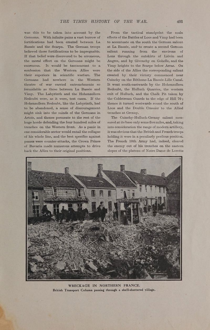 was this to be taken into account by the Germans. With infinite pains a vast burrow of fortifications had been created between La Bassée and the Scarpe. The German troops believed those fortifications to be impregnable. If that belief were discovered to be erroneous, the moral effect on the Germans might be It would’ be tantamount to a Western Allies scientific warfare. The enormous. eonfession that the were their superiors in Germans had nowhere in the Western theatre formidable as those between La Bassée and The Labyrinth and the Hohenzollern Redoubt were, as it were, test cases. If the Hohenzollern Redoubt, like the Labyrinth, had to be abandoned, a sense of discouragement of war carried entrenchments so Vimy. might sink into the minds of the Germans in Artois, and thence permeate to the rest of the huge horde defending the four hundred miles of trenches on the Western front. As a panic in one considerable sector would entail the collapse of his whole line, and the best specifics against panics were counter-attacks, the Crown Prince of Bavaria made numerous attempts to drive back the Allies to their original positions. From the tactical standpoint the main effects of the Battles of Loos and Vimy had been to accentuate on the south the German salient at La Bassée, and*to create a second German salient from the environs of Lens through the outskirts of Liévin and Angres, and by Givenchy en Gohelle, and the Vimy heights to the Scarpe below Arras. On running the side of the Allies the corresponding salient created by their victory commenced near Cuinchy on the Béthune-La Bassée-Lille Canal. It went south-eastwards by the Hohenzollern Redoubt, the Hulluch Quarries, the western exit of Hulluch, and the Chalk Pit taken by the Coldstream Guards to the edge of Hill 70; thence it turned westwards round the south of Loos and the Double Crassier to the Allied trenches at Grenay. The Cuinchy-Hulluch-Grenay salient mea- sured at its base only some five miles, and, taking into consideration the range of modern artillery, it was obvious that the British and French troops holding it were in a peculiarly perilous position. The French 10th Army had, indeed, cleared the enemy out of his trenches on the eastern