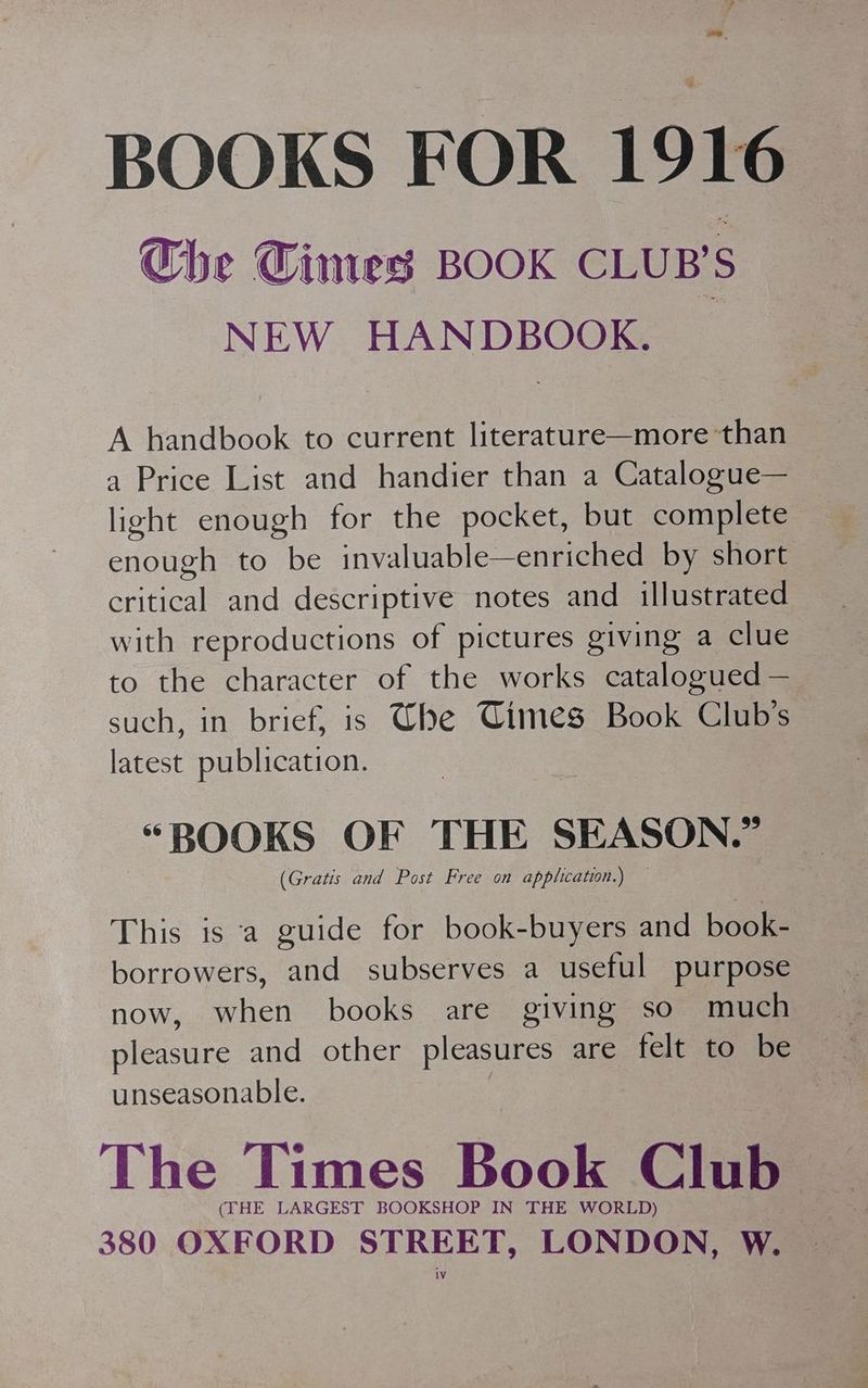 BOOKS FOR 1916 Che Cimes BOOK CLUB'S NEW HANDBOOK. _ A handbook to current literature—more than a Price List and handier than a Catalogue— light enough for the pocket, but complete enough to be invaluable—enriched by short hae and descriptive notes and illustrated with reproductions of pictures giving a clue to the character of the works catalogued — such, in brief, is Whe Times Book Club's — latest publication. “BOOKS OF THE SEASON.” (Gratis and Post Free on application.) — This is a guide for book-buyers and book- borrowers, and subserves a useful purpose now, when books are giving so much pleasure and other pleasures are felt to Ne unseasonable. The Times Book Club > (THE LARGEST BOOKSHOP IN THE WORLD) 380 OXFORD STREET, LONDON, W.