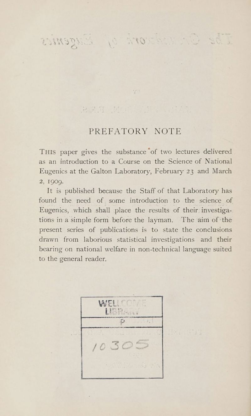 PRR EA TO) Royse ae? ole THIS paper gives the substance of two lectures delivered as an introduction to a Course on the Science of National Eugenics at the Galton Laboratory, February 23 and March 2, 1909. It is published because the Staff of that Laboratory has found the need of some introduction to the science of Eugenics, which shall place the results of their: investiga- tions in a simple form before the layman. The aim of ‘the present series of publications is to state the conclusions drawn from laborious statistical investigations and their bearing on national welfare in non-technical language suited to the general reader.