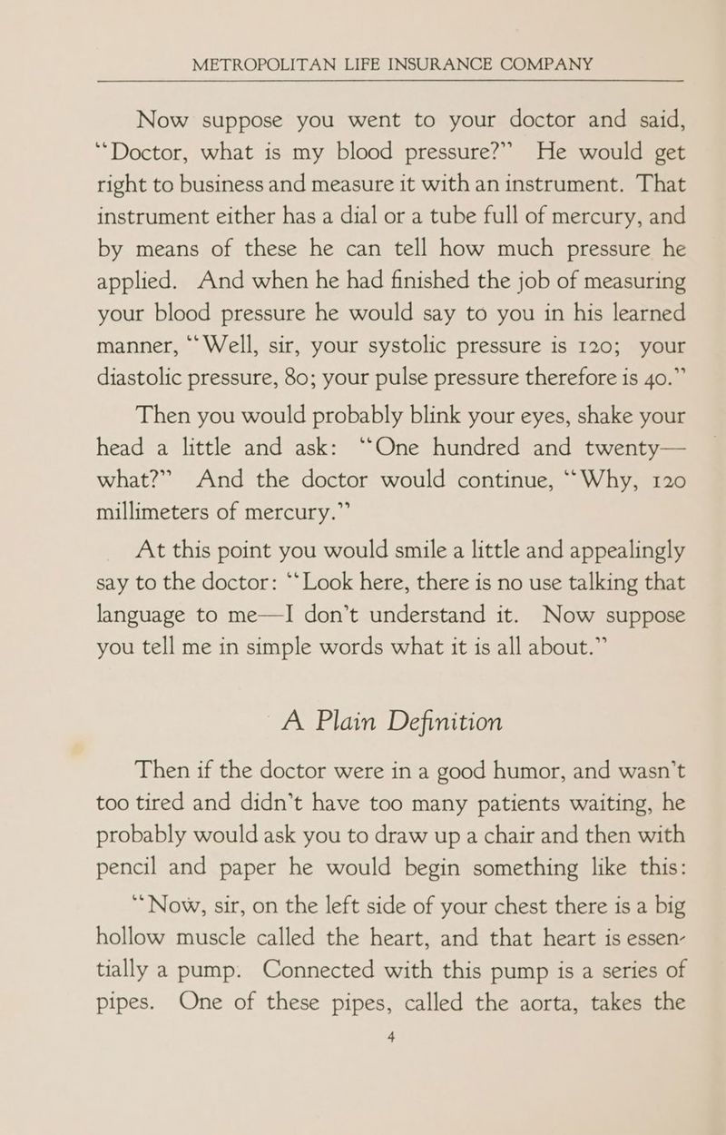 Now suppose you went to your doctor and said, “Doctor, what is my blood pressure?” He would get right to business and measure it with an instrument. That instrument either has a dial or a tube full of mercury, and by means of these he can tell how much pressure he applied. And when he had finished the job of measuring your blood pressure he would say to you in his learned manner, “Well, sir, your systolic pressure is 120; your diastolic pressure, 80; your pulse pressure therefore is 40.” Then you would probably blink your eyes, shake your head a little and ask: ‘One hundred and twenty— what?” And the doctor would continue, ““Why, 120 millimeters of mercury.” At this point you would smile a little and appealingly say to the doctor: “*Look here, there is no use talking that language to me—I don’t understand it. Now suppose you tell me in simple words what it is all about.” A Plain Definition Then if the doctor were in a good humor, and wasn’t too tired and didn’t have too many patients waiting, he probably would ask you to draw up a chair and then with pencil and paper he would begin something like this: ‘Now, sir, on the left side of your chest there is a big hollow muscle called the heart, and that heart is essen- tially a pump. Connected with this pump is a series of pipes. One of these pipes, called the aorta, takes the