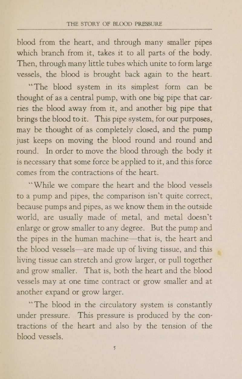 blood from the heart, and through many smaller pipes which branch from it, takes it to all parts of the body. Then, through many little tubes which unite to form large vessels, the blood is brought back again to the heart. “The blood system in its simplest form can be thought of as a central pump, with one big pipe that car- ries the blood away from it, and another big pipe that brings the blood toit. This pipe system, for our purposes, may be thought of as completely closed, and the pump just keeps on moving the blood round and round and round. In order to move the blood through the body it is necessary that some force be applied to it, and this force comes from the contractions of the heart. ‘While we compare the heart and the blood vessels to a pump and pipes, the comparison isn’t quite correct, because pumps and pipes, as we know them in the outside world, are usually made of metal, and metal doesn’t enlarge or grow smaller to any degree. But the pump and the pipes in the human machine—that is, the heart and the blood vessels—are made up of living tissue, and this living tissue can stretch and grow larger, or pull together and grow smaller. That is, both the heart and the blood vessels may at one time contract or grow smaller and at another expand or grow larger. “The blood in the circulatory system is constantly under pressure. This pressure is produced by the con- tractions of the heart and also by the tension of the blood vessels.
