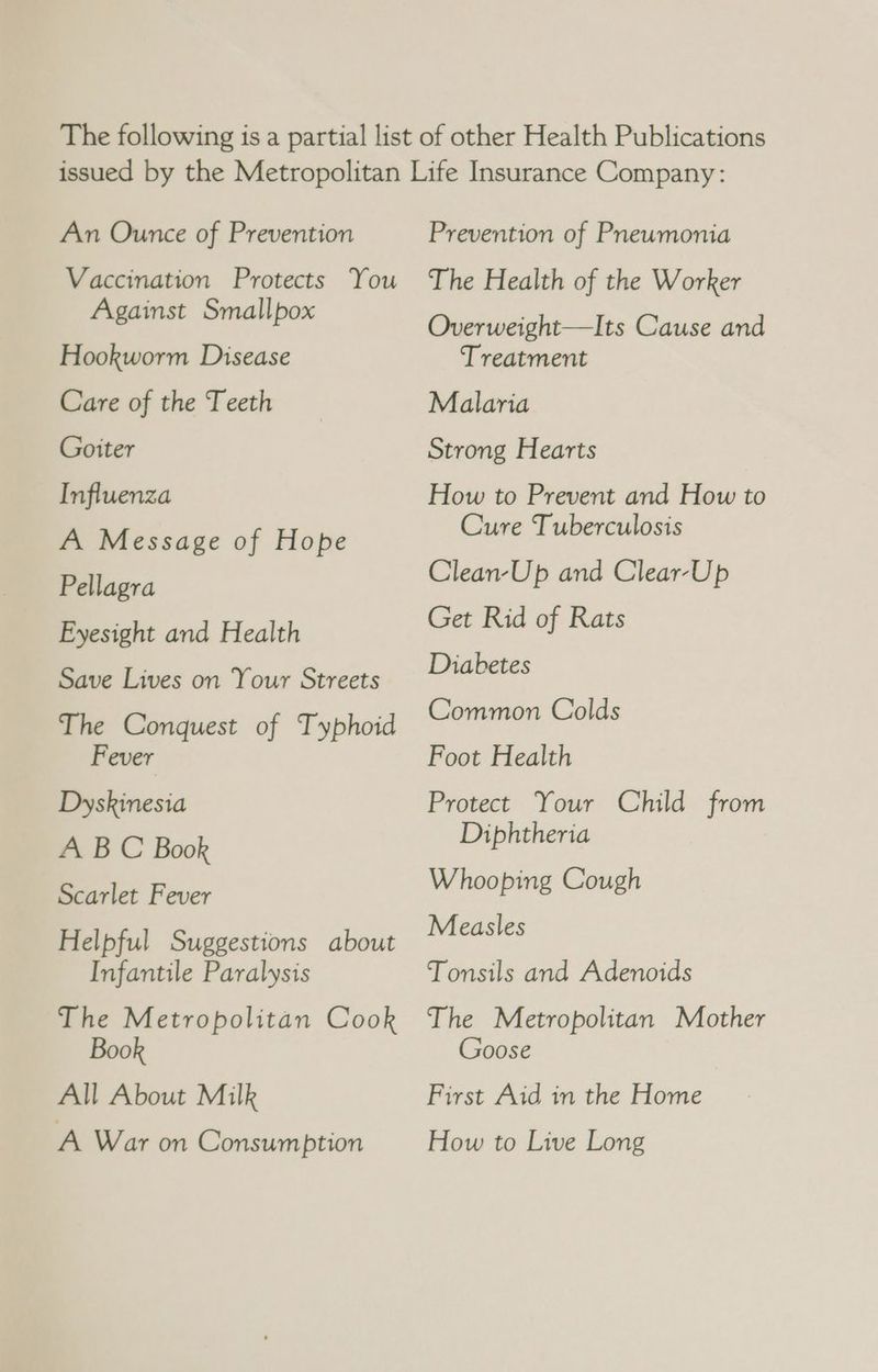 An Ounce of Prevention Vaccination Protects You Against Smallpox Hookworm Disease Care of the Teeth Goiter Influenza A Message of Hope Pellagra Eyesight and Health Save Lives on Your Streets The Conquest of Typhoid Fever Dyskinesia A B C Book Scarlet Fever Helpful Suggestions about Infantile Paralysis The Metropolitan Cook Book All About Milk A War on Consumption Prevention of Pneumonia The Health of the Worker Overweight—Its Cause and Treatment Malaria Strong Hearts How to Prevent and How to Cure Tuberculosis Clean-Up and Clear-Up Get Rid of Rats Diabetes Common Colds Foot Health Protect Your Child from Diphtheria Whooping Cough Measles Tonsils and Adenoids The Metropolitan Mother Goose First Aid in the Home How to Live Long