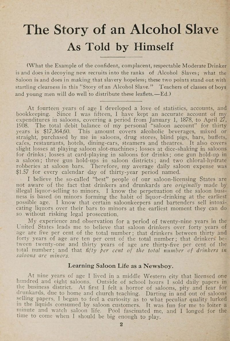 rn The Story of an Alcohol Slave : o As Told by Himself ¢ (What the Example of the confident, complacent, respectable Moderate Drinker. is and does in decoying new recruits into the ranks of Alcohol Slaves; what the Saloon is and does in making that slavery hopeless; these two points stand out with startling clearness in this “Story of an Alcohol Slave.”” ‘Teachers of classes of boys and young men will do well to distribute these leaflets, —Ed.) At fourteen years of age I developed a love of statistics, accounts, and bookkeeping. Since I was fifteen, I have kept an accurate account of my expenditures in saloons, covering a period from January 1, 1878, to April 27, 1908. The total debit balance of my personal “saloon account” for thirty years is $17,364.60. This amount covers alcoholic beverages, mixed or straight, purchased by me in saloons, drug stores, blind pigs, bars, buffets, cafes, restaurants, hotels, dining-cars, steamers and theatres. It also covers slight losses at playing saloon slot-machines; losses at dice-shaking in saloons for drinks; losses at card-playing in saloons for drinks; one gun hold-up in a saloon; three gun hold-ups in saloon districts; and two chloral-hydrate robberies at saloon bars. Therefore, my average daily saloon expense was $1.57 for every calendar day of thirty-year period named. I believe the so-called “best” people of our saloon-licensing States are not aware of the fact that drinkers and drunkards are originally made by illegal liquor-selling to minors. I know the perpetuation of the saloon busi- ness is based on minors forming the habit of liquor-drinking at the earliest possible age. I know that certain saloonkeepers and bartenders sell intoxi-_ cating liquors over their bars to minors at the earliest moment they can do so without risking legal prosecution. My experience and observation for a period of twenty-nine years in the United States leads me to believe that saloon drinkers over forty years of age are five per cent of the total number; that drinkers between thirty and forty years of age are ten per cent of the total number; that drinkers be- tween twenty-one and thirty years of age are thirty-five per cent of the total number; and that fifty per cent of the total number of drinkers in saloons are minors. Learning Saloon Life as a Newsboy. At nine years of age I lived in a middle Western city that licensed one hundred and eight saloons. Outside of school hours 1 sold daily papers in the business district. At first I felt a horror of saloons, pity and fear for drunkards, due to home and church teaching. Darting in and out of saloons selling papers, I began to feel a curiosity as to what peculiar quality lurked in the liquids consumed by saloon customers. It was fun for me to loiter a minute and watch saloon life. Pool fascinated me, and I longed for the time to come when I should be big enough to play. 2 % — : 3 ad