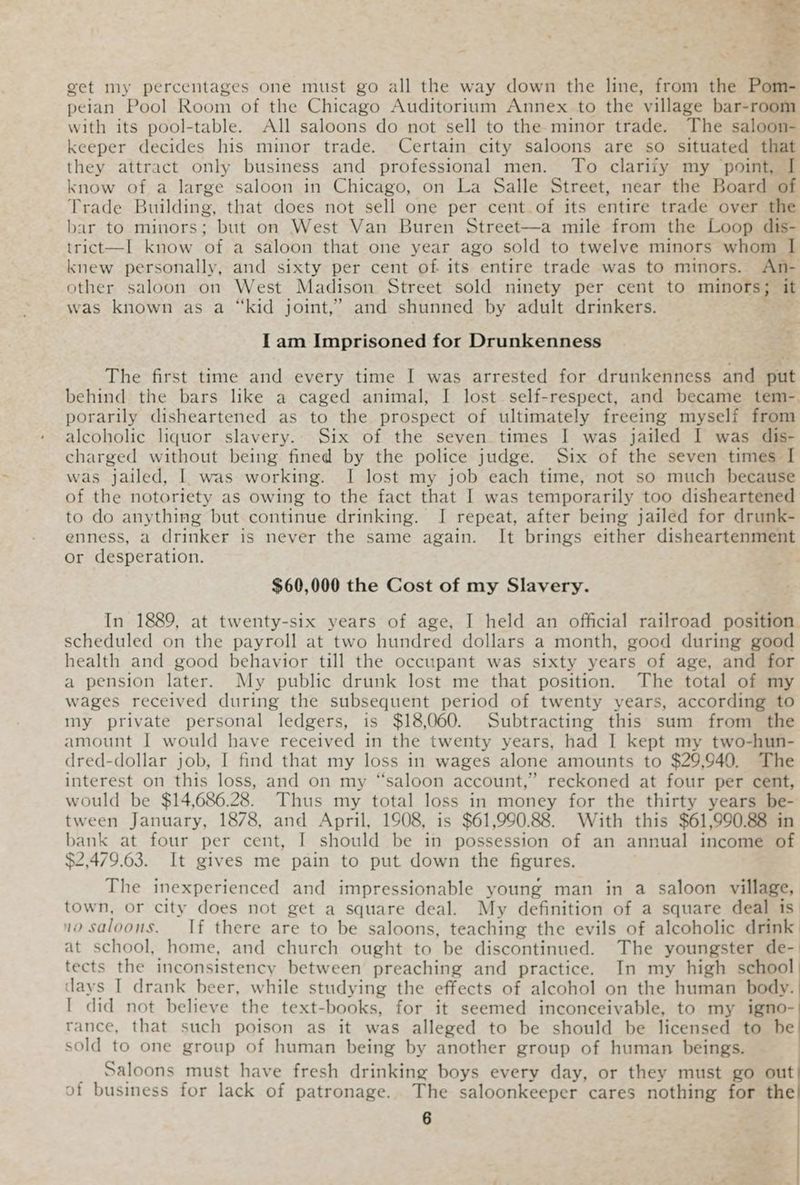 . - - : a ee get my percentages one must go all the way down the line, from the Pom- peian Pool Room of the Chicago Auditorium Annex to the village bar-room with its pool-table. All saloons do not sell to the minor trade. The saloon- keeper decides his minor trade. Certain city saloons are so situated that they attract only business and professional men. To clariiy my point, I know of a large saloon in Chicago, on La Salle Street, near the Board of Trade Building, that does not sell one per cent of its entire trade over the bar to minors; but on West Van Buren Street—a mile from the Loop dis- trict—I know of a saloon that one year ago sold to twelve minors whom I knew personally, and sixty per cent of its entire trade was to minors. An- other saloon on West Madison Street sold ninety per cent to mina it was known as a “kid joint,” and shunned by adult drinkers. I am Imprisoned for Drunkenness The first time and every time I was arrested for drunkenness and put behind the bars like a caged animal, I lost self-respect, and became tem-. porarily disheartened as to the prospect of ultimately freeing myself from alcoholic liquor slavery. Six of the seven times I was jailed I was dis- charged without being fined by the police judge. Six of the seven times I was jailed, | was working. I lost my job each time, not so much because of the notoriety as owing to the fact that I was temporarily too disheartened to do anything but continue drinking. I repeat, after being jailed for drunk- enness, a drinker is never the same again. It brings either disheartenment or desperation. $60,000 the Cost of my Slavery. In 1889, at twenty-six years of age, I held an official railroad position scheduled on the payroll at two hundred dollars a month, good during good health and good behavior till the occupant was sixty years of age, and for a pension later. My public drunk lost me that position. The total of my wages received during the subsequent period of twenty years, according to my private personal ledgers, is $18,060. Subtracting this sum from the amount I would have received in the twenty years, had I kept my two-hun- dred-dollar job, I find that my loss in wages alone amounts to $29,940. The interest on this loss, and on my “saloon account,” reckoned at four per cent, would be $14,686.28. Thus my total loss in money for the thirty years be- tween January, 1878, and April, 1908, is $61,990.88. With this $61,990.88 in bank at four per cent, I should be in possession of an annual income of $2,479.63. It gives me pain to put down the figures. The inexperienced and impressionable young man in a saloon village, town, or city does not get a square deal. My definition of a square deal is no saloons. If there are to be saloons, teaching the evils of alcoholic drink at school, home, and church ought to be discontinued. The youngster de-. tects the inconsistency between preaching and practice. In my high school days I drank beer, while studying the effects of alcohol on the human body. I did not believe the text- books, for it seemed inconceivable, to my igno- rance, that such poison as it was alleged to be should be licensed to be sold to one group of human being by another group of human beings. Saloons must have fresh drinking boys every day, or they must go out of business for lack of patronage. The saloonkeeper cares nothing for the