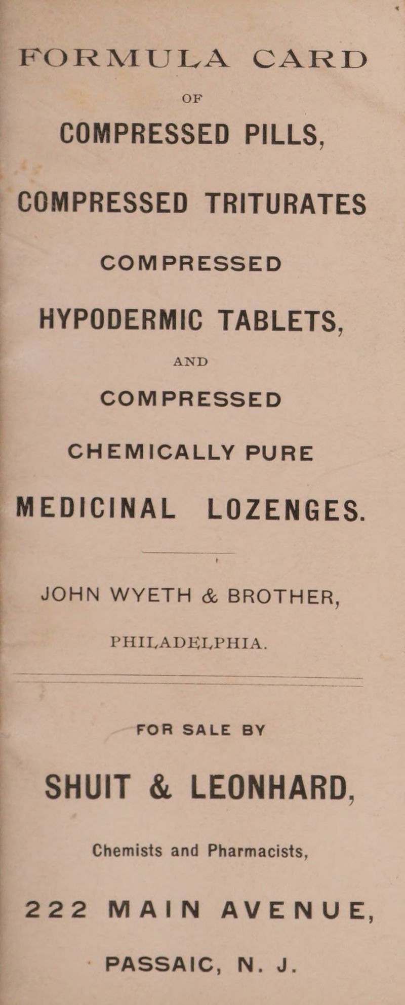 FORMULA CARD OF COMPRESSED PILLS, COMPRESSED TRITURATES COMPRESSED HYPODERMIC TABLETS, AND COMPRESSED CHEMICALLY PURE MEDICINAL LOZENGES. JOHN WYETH & BROTHER, PHILADELPHIA. SHUIT & LEONHARD, : Chemists and Pharmacists, 222 MAIN AVENUE, ' PASSAIC, N. J.