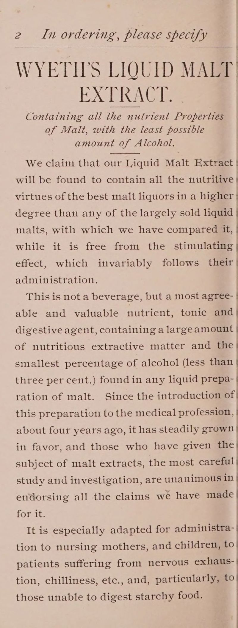 WYETH Ss LIQUID MALT EXC Cia Gle Containing all the nutrient Properties of Malt, with the least possible amount of Alcohol. We claim that our Liquid Malt Extract | will be found to contain all the nutritive | virtues of the best malt liquors in a higher | degree than any of the largely sold liquid | malts, with which we have compared it, | While itwisetrecmarommuae stimulating | effect, which invariably follows their} administration. | This is not a beverage, but a most agree- | able and valuable nutrient, tonic and | digestive agent, containing a largeamount of nutritious extractive matter and the | smallest percentage of alcohol (less than | three percent.) foundin any liquid prepa- | ration of malt. Since the introduction of| this preparation to the medical profession, | about four years ago, it has steadily grown | in favor, aud those who have given the) subject of malt extracts, the most careful | study and investigation, are unanimous in i endorsing all the claims we have made | for it. | It is especially adapted for administra- | tion to nursing mothers, and children, to| patients suffering from nervous exhaus-' tion, chilliness, etc., and, particularly, to| those unable to digest starchy food. | |
