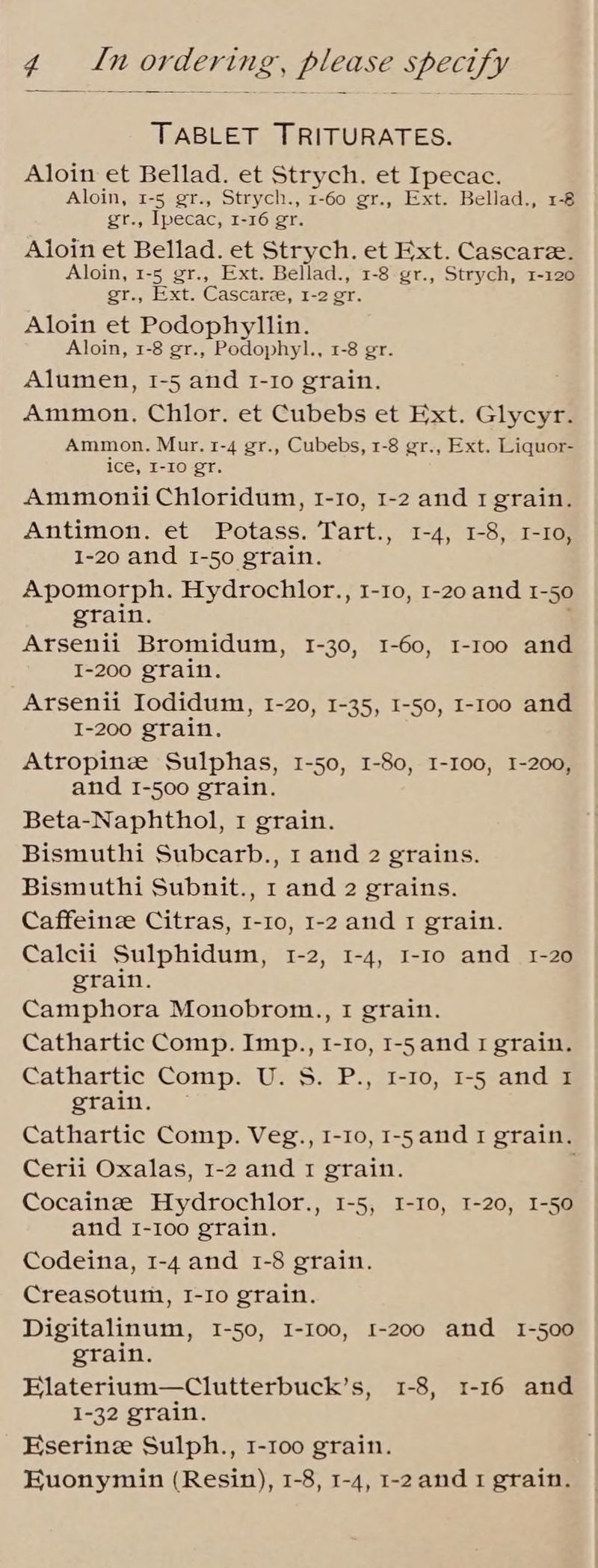 TABLET TRITURATES. Aloin et Bellad. et Strych. et Ipecac. Aloin, 1-5 gr., Strych., 1-60 gr., Ext. Bellad., 1-8 gr., Ipecac, 1-16 gr. Aloin et Bellad. et Strych. et Ext. Cascare. Aloin, 1-5 gr., Ext. Bellad., 1-8 gr., Strych, 1-120 gr., Ext. Cascarze, 1-2 gr. Aloin et Podophyllin. Aloin, 1-8 gr., Podophyl., 1-8 gr. Alumen, 1-5 and I-1o grain. Ammon, Chlor. et Cubebs et Ext. Glycyr. Ammon. Mur. 1-4 gr., Cubebs, 1-8 gr., Ext. Liquor- ice, I-10 gr. Ammonii Chloridum, 1-1o, 1-2 and 1 grain. Antimon. et Potass. Tart., 1-4, 1-8, I-Io, 1-20 and I-50 grain. Apomorph. Hydrochlor., 1-10, 1-20 and 1-50 grain. Arsenii Bromidum, I-30, I-60, I-roo and I-200 grain. Arsenii Iodidum, 1-20, 1-35, I-50, I-1oo and I-200 grain. Atropine Sulphas, 1-50, 1-80, 1-100, 1-200, and 1-500 grain. Beta-Naphthol, I grain. Bismuthi Subcarb., 1 and 2 grains. Bismuthi Subnit., 1 and 2 grains. Caffeince Citras, I-10, 1-2 and 1 grain. Calcii Sulphidum, 1-2, 1-4, I-1o and 1-20 grain. Camphora Monobrom., I grain. Cathartic Comp. Imp., 1-10, 1-5 and 1 grain. Cathartic Comp. U. S. P., I-10, 1-5 and I grain. Cathartic Comp. Veg., I-10, I-5and 1 grain. Cerii Oxalas, 1-2 and I grain. Cocainze Hydrochlor., 1-5, I-10, 1-20, 1-50 and 1-100 grain. Codeina, 1-4 and 1-8 grain. Creasotum, I-Io grain. Digitalinum, 1-50, I-I00, 1-200 and 1-500 grain. Elaterium—Clutterbuck’s, 1-8, 1-16 and 1-32 grain. Eserinz Sulph., 1-100 grain. Euonymin (Resin), 1-8, 1-4, 1-2and 1 grain.