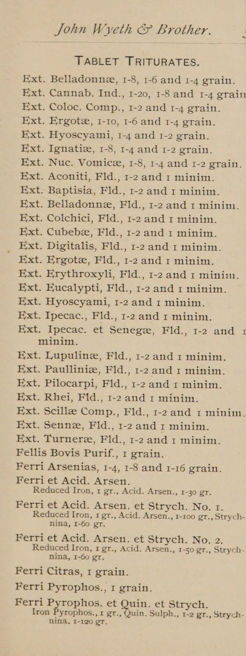 TABLET TRITURATES. Ext. Belladonne, 1-8, 1-6 and 1-4 grain. Ext. Cannab. Ind., 1-20, 1-8 and 1-4 grain Ext. Coloc. Comp., 1-2 and 1-4 grain. Ext. Ergote, 1-10, 1-6 and 1-4 grain. Ext. Hyoscyami, 1-4 and 1-2 grain. Ext. Ignatiz, 1-8, 1-4 and 1-2 grain. Ext. Nuc. Vomice, 1-8, 1-4 and 1-2 grain. Ext. Aconiti, Fld., 1-2 and 1 minim. Ext. Baptisia, Fld., 1-2 and 1 minim. Ext. Belladonne, Fld., 1-2 and 1 minim. Ext. Colchici, Fld., 1-2 and 1 minim. Ext. Cubebe, Fld., 1-2 and 1 minim. _ Ext. Digitalis, Fld., 1-2 and 1 minim. Ext. Ergote, Fld., 1-2 and 1 minim. Ext. Erythroxyli, Fld., 1-2 and 1 minim. Ext. Eucalypti, Fld., 1-2 and 1 minim. Ext. Hyoscyami, 1-2 and 1 minim. Ext. Ipecac., Fld., 1-2 and 1 minim. Ext. Ipecac. et Senegze, Fld., 1-2 and 1 minim. Ext. Lupuline, Fld., 1-2 and 1 minim. Ext. Paullinie, Fld., 1-2 and 1 minim. Ext. Pilocarpi, Fld., 1-2 and 1 minim. Ext. Rhei, Fid., 1-2 and 1 minim. Ext. Scilla Comp., Fid., 1-2 and 1 minim. Ext. Senne, Fid., 1-2 and 1 minim. Ext. Turnere, Fld., 1-2 and 1 minim. Fellis Bovis Purif., 1 grain. Ferri Arsenias, 1-4, 1-8 and 1-16 grain. Ferri et Acid. Arsen. Reduced Iron, 1 gr., Acid. Arsen., 1-30 gr. Ferri et Acid. Arsen. et Strych. No. r. Reduced Iron, 1 gr., Acid. Arsen., 1-100 gr., Strych- nina, I-60 gr. Ferri et Acid. Arsen. et Strych. No. 2. Reduced Iron, 1 gr., Acid. Arsen., 1-50 gr., Strych- nina, 1-60 gr. Ferri Citras, 1 grain. Ferri Pyrophos., 1 grain. Ferri Pah eens et Quin. et Strych. Iron Pyrophos., x gr., Quin. Sulph., 1-2 gr., Strych- nina, I-120 gr.