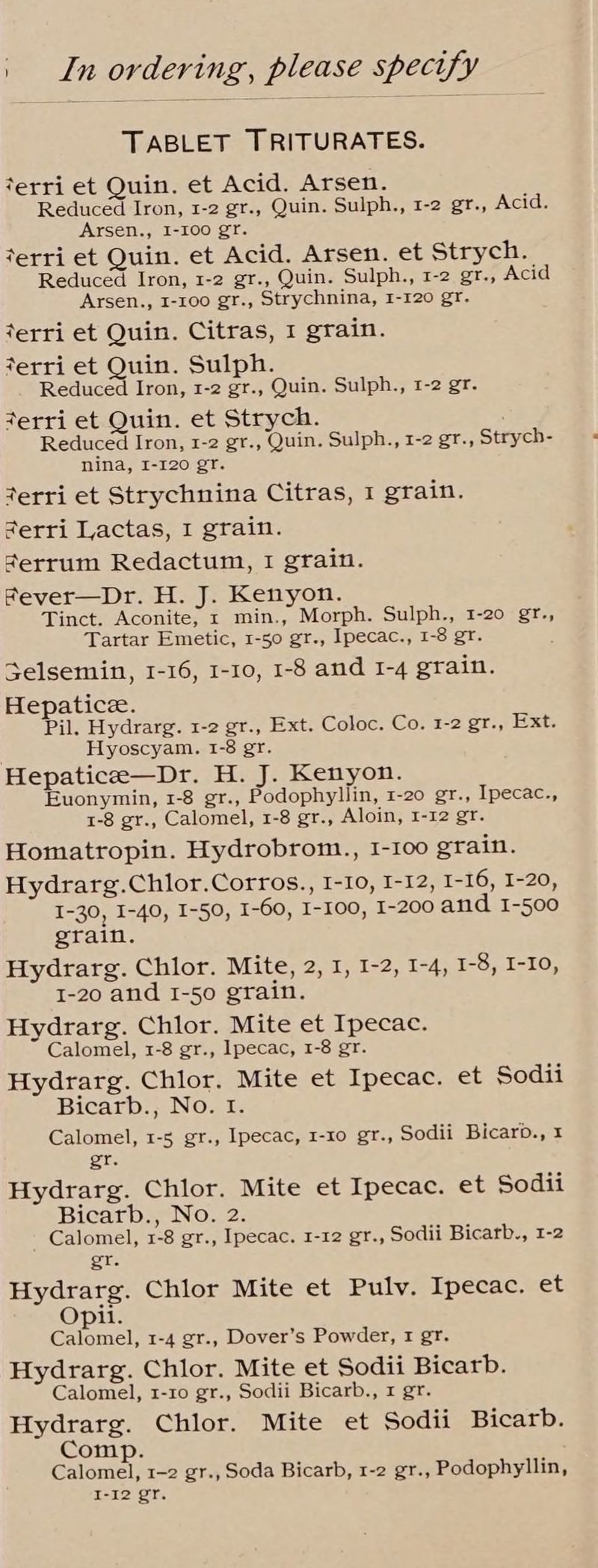 TABLET TRITURATES. terri et Quin. et Acid. Arsen. Reduced Iron, 1-2 gr., Quin. Sulph., 1-2 gr., Acid. Arsen., I-100 gr. terri et Quin. et Acid. Arsen. et Strych. Reduced Iron, 1-2 gr., Quin. Sulph., 1-2 gr., Acid Arsen., 1-100 gr., Strychnina, 1-120 gr. terri et Quin. Citras, 1 grain. terri et Quin. Sulph. Reducéd Iron, 1-2 gr., Quin. Sulph., 1-2 gr. werri et Quin. et Strych. Reduced Iron, 1-2 gr., Quin. Sulph., 1-2 gr., Strych- nina, I-I20 gr. terri et Strychnina Citras, 1 grain. ferri Lactas, I grain. serrum Redactum, I grain. Fever—Dr. H. J. Kenyon. Tinct. Aconite; 1 min., Morph. Sulph., 1-20 gr., Tartar Emetic, 1-50 gr., Ipecac., 1-8 gr. Selsemin, 1-16, 1-10, 1-8 and 1-4 grain. Hepatice. Pil. Hydrarg. 1-2 gr., Ext. Coloc. Co. 1-2 gr., Ext. Hyoscyam. 1-8 gr. Hepaticee—Dr. H. J. Kenyon. Euonymin, 1-8 gr., Podophyllin, 1-20 gr., Ipecac., 1-8 gr., Calomel, 1-8 gr., Aloin, 1-12 gr. Homatropin. Hydrobrom., 1-100 grain. Hydrarg.Chlor.Corros., I-10, I-12, I-16, I-20, I-30, I-40, I-50, I-60, I-100, I-200 and 1-500 grain. Hydrarg. Chlor. Mite, 2, 1, 1-2, 1-4, 1-8, I-10, 1-20 and I-50 grain. Hydrarg. Chlor. Mite et Ipecac. Calomel, 1-8 gr., Ipecac, 1-8 gr. Hydrarg. Chlor. Mite et Ipecac. et Sodii Bicarb., No. tf. Calomel, 1-5 gr., Ipecac, 1-10 gr., Sodii Bicarb., I gr. Hydrarg. Chlor. Mite et Ipecac. et Sodii Bicarb., No. 2. Calomel, 1-8 gr., Ipecac. 1-12 gr., Sodii Bicarb., 1-2 gr. Hydrarg. Chlor Mite et Pulv. Ipecac. et Opi. Calomel, 1-4 gr., Dover’s Powder, t gr. Hydrarg. Chlor. Mite et Sodii Bicarb. Calomel, 1-10 gr., Sodii Bicarb., 1 gr. Hydrarg. Chlor. Mite et Sodii Bicarb. Comp. Calomel, 1-2 gr., Soda Bicarb, 1-2 gr., Podophyllin, I-12 gr.