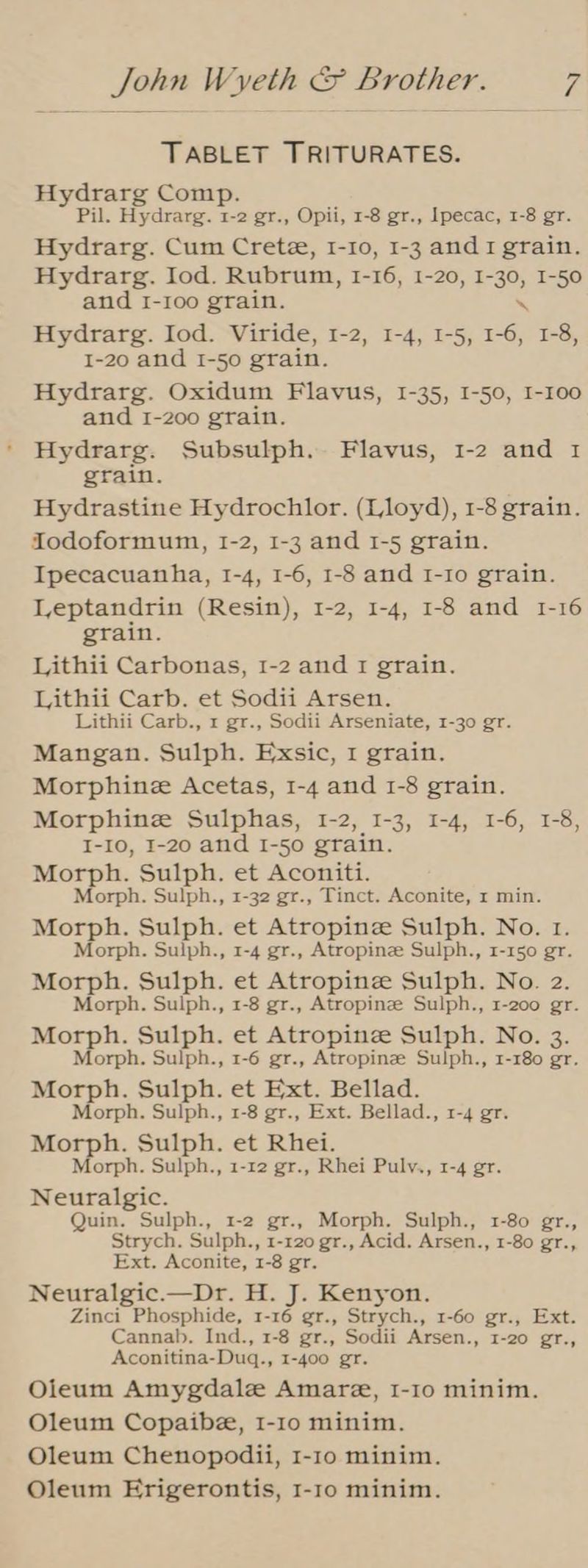 TABLET TRITURATES. Hydrarg Comp. Pil. Hydrarg. 1-2 gr., Opii, 1-8 gr., Ipecac, 1-8 gr. Hydrarg. Cum Crete, I-10, 1-3 and 1 grain. Hydrarg. Iod. Rubrum, 1-16, 1-20, I-30, I-50 and I-Ioo grain. \ Hydrarg. Iod. Viride, 1-2, 1-4, 1-5, 1-6, 1-8, I-20 and I-so grain. Hydrarg. Oxidum Flavus, I-35, 1-50, I-100 and 1-200 grain. Hydrarg. Subsulph. Flavus, 1-2 and 1 grain. Hydrastine Hydrochlor. (Lloyd), 1-8 grain. Todoformum, 1-2, 1-3 and 1-5 grain. Ipecacuanha, I-4, 1-6, 1-8 and I-Io grain. Leptandrin (Resin), 1-2, 1-4, 1-8 and 1-16 grain. Lithii Carbonas, 1-2 and 1 grain. Lithii Carb. et Sodii Arsen. Lithii Carb., 1 gr., Sodii Arseniate, 1-30 gr. Mangan. Sulph. Exsic, I grain. Morphine Acetas, 1-4 and 1-8 grain. Morphine Sulphas, 1-2, I-3, 1-4, 1-6, 1-8, I-10, I-20 and I-50 grain. Morph. Sulph. et Aconiti. Morph. Sulph., 1-32 gr., Tinct. Aconite, 1 min. Morph. Sulph. et Atropine Sulph. No. 1. Morph. Sulph., 1-4 gr., Atropine Sulph., 1-150 gr. Morph. Sulph. et Atropine Sulph. No. 2. Morph. Sulph., 1-8 gr., Atropinze Sulph., 1-200 gr. Morph. Sulph. et Atropinze Sulph. No. 3. Morph. Sulph., 1-6 gr., Atropinze Sulph., 1-180 gr. Morph. Sulph. et Ext. Bellad. Morph. Sulph., 1-8 gr., Ext. Bellad., 1-4 gr. Morph. Sulph. et Rhei. Morph. Sulph., 1-12 gr., Rhei Pulv., 1-4 gr. Neuralgic. Quin. Sulph., 1-2 gr., Morph. Sulph., 1-80 gr., Strych. Sulph., 1-120 gr., Acid. Arsen., 1-80 gr., Ext. Aconite, 1-8 gr. Neuralgic.—Dr. H. J. Kenyon. Zinci Phosphide, 1-16 gr., Strych., 1-60 gr., Ext. Cannab. Ind., 1-8 gr., Sodii Arsen., 1-20 gr., Aconitina-Duq., 1-400 gr. Oieum Amygdale Amare, I-10 minim. Oleum Copaibe, 1-10 minim. Oleum Chenopodii, 1-10 minim. Oleum Erigerontis, 1-1o minim.
