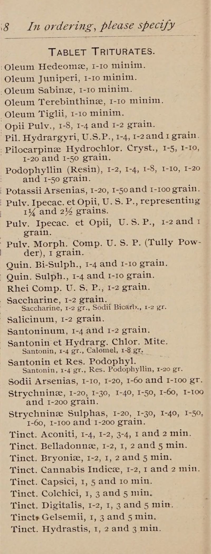 TABLET TRITURATES. -Oleum Hedeome, I-1o minim. Oleum Juniperi, 1-10 minim. -Oleum Sabinze, I-1o minim. Oleum Terebinthinz, 1-1o minim. —Oleum Tiglii, 1-10 minim. _Opii Pulv., 1-8, 1-4 and 1-2 grain. pil. Hydrargyri, U.S.P., 1-4, -2and1 grain. - Pilocarpinee Hydrochlor. Cryst., 1-5, I-10, 1-20 and 1-50 grain. -Podophyllin (Resin), 1-2, 1-4, 1-8, I-10, I-20 and 1-50 grain. ' Potassii Arsenias, I-20, 1-50and I-Ioo grain. [ ' Pulv. Ipecac. et Opii, U.S. P., representing | 1% and 2% grains. Pulv. Ipecac. et Opii, U.S.P., 1-2and1 grain. Puly. Morph. Comp. U. S. P. (Tully Pow- der), I grain. Quin. Bi-Sulph., 1-4 and I-10 grain. Quin. Sulph., 1-4 and 1-10 grain. Rhei Comp. U. S. P., 1-2 grain. - Saccharine, I-2 grain. Saccharine, 1-2 gr., Sodii Bicarb., 1-2 gr. - Salicinum, 1-2 grain. Santoninum, 1-4 and 1-2 grain. - Santonin et Hydrarg. Chlor. Mite. Santonin, 1-4 gr., Calomel, 1-8 gr. Santonin et Res. Podophyl. Santonin, 1-4 gr., Res. Podophyllin, 1-20 gr. Sodii Arsenias, I-10, I-20, I-60 and I-I00 gt. Strychnine, I-20, I-30, I-40, I-50, I-60, I-100 and 1-200 grain. Strychnine Sulphas, 1-20, I-30, I-40, I-50, 1-60, I-100 and 1-200 grain. Tinct. Aconiti, 1-4, 1-2, 3-4, I and 2 min. Tinct. Belladonne, 1-2, 1, 2and 5 min. Tinct. Bryoniz, 1-2, 1, 2and 5 min. Tinct. Cannabis Indicze, 1-2, 1 and 2 min. Tinct. Capsici, 1, 5 and 10 min. Tinct. Colchici, 1, 3 and 5 min. Tinct. Digitalis, 1-2, 1, 3 and 5 mit. Tincts Gelsemii, 1, 3 and 5 min.