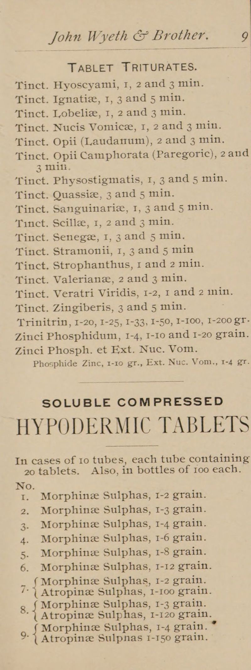 TABLET TRITURATES. Tinct. Hyoscyami, 1, 2 and 3 min. Tinct. Ignatie, 1, 3 and 5 min. Tinct. Lobeliz, 1, 2 and 3 min. Tinct. Nucis Vomice, 1, 2 and 3 min. Tinct. Opii (Laudanum), 2 and 3 min. Tinct. Opii Camphorata (Paregoric), 2and 3 mili. ‘Tinct. Physostigmatis, 1, 3 and 5 min. Tinct. Quassiz, 3 and 5 min. Tinct. Sanguinarie, 1, 3 and 5 min. Tinct. Scille, 1, 2 and 3 min. Tinct. Senege, I, 3 and 5 min. Tinct. Stramonii, 1, 3 and 5 min Tinct, Strophanthus, 1 and 2 min. Tinct. Valeriane, 2 and 3 min. Tinct. Veratri Viridis, 1-2, 1 and 2 min. Tinct. Zingiberis, 3 and 5 min. Trinitrin, I-20, I-25, I-33, I-50, I-100, 1-200 gT- Zinci Phosphidum, 1-4, 1-10 and 1-20 grain. Zinci Phosph. et Ext. Nuc. Vom. Phosphide Zinc, 1-10 gr., Ext. Nuc. Vom., 1-4 gr. SOLUBLE COMPRESSED HYPODERMIC” TABLETS In cases of 10 tubes, each tube containing 20 tablets. Also, in bottles of 100 each. oO. 1. Morphine Sulphas, 1-2 grain. 2. Morphine Sulphas, 1-3 grain. 3. Morphine Sulphas, 1-4 grain. 4. Morphine Sulphas, 1-6 grain. 5. Morphine Sulphas, 1-8 grain. 6. Morphine Sulphas, I-12 grain. Morphine Sulphas, 1-2 grain. Atropine Sulphas, 1-100 grain. 8. ei Sulphas, 1-3 grain. Atropinze Sulphas, 1-120 grain. Morphine Sulphas, 1-4 grain. Atropine Sulpnas 1-150 grain.