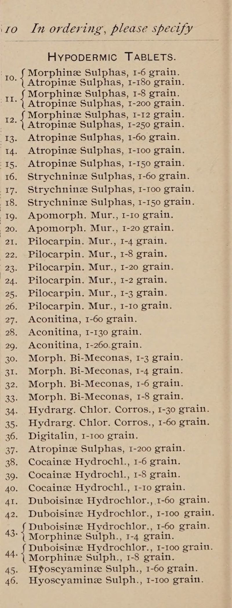 HYPODERMIC TABLETS. aes Morphine Sulphas, 1-6 grain. ‘| Atropinze Sulphas, 1-180 grain. Morphine Sulphas, 1-8 grain. Atropine Sulphas, 1-200 grain. 2) Sipser Sulphas, I-12 grain. ‘| Atropine Sulphas, I-250 grain. | 13. Atropine Sulphas, 1-60 grain. 14. Atropinze Sulphas, I-10o grain. -15. Atropinze Sulphas, 1-150 grain. 16. Strychninze Sulphas, 1-60 grain. 17. Strychninze Sulphas, 1-1oo grain. 18. Strychninze Sulphas, 1-150 grain. 19. Apomorph. Mur., 1-1o grain. 20. Apomorph. Mur., I-20 grain. 21. Pilocarpin. Mur., 1-4 grain. 22. Pilocarpin. Mur., 1-8 grain. 23. Pilocarpin. Mur., I-20 grain. 24. Pilocarpin. Mur., 1-2 grain. 25. Pilocarpin. Mur., 1-3 grain. 26. Pilocarpin. Mur., I-Io grain. 27. Aconitina, 1-60 grain. 28. Aconitina, 1-130 grain. 29. Aconitina, I-260.grain. 30. Morph. Bi-Meconas, I-3 grain. 31. Morph. Bi-Meconas, 1-4 grain. 32. Morph. Bi-Meconas, 1-6 grain. 33. Morph. Bi-Meconas, 1-8 grain. 34. Hydrarg. Chior. Corros., 1-30 grain. 35. Hydrarg. Chior. Corros., 1-60 grain. 36. Digitalin, 1-100 grain. 37. Atropinze Sulphas, 1-200 grain. 38. Cocaine Hydrochl., 1-6 grain. 39. Cocaine Hydrochl., 1-8 grain. 40. Cocainze Hydrochl., 1-10 grain. 41. Duboisinee Hydrochlor., 1-60 grain. 42. Duboisinee Hydrochlor., 1-100 grain. { Duboisineze Hydrochlor., 1-60 grain. Morphine Sulph., 1-4 grain. 44 Duboisinee Hydrochlor., I-I00 grain. ‘\ Morphine Sulph., 1-8 grain. 45. Hv¥oscyaminz Sulph., 1-60 grain. 46. Hyoscyamine Sulph., I-Ioo grain. PB Es 43.
