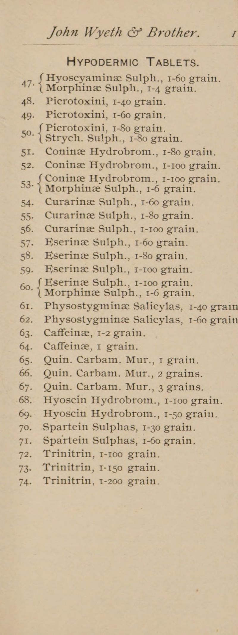 HYPODERMIC TABLETS. 47. { pes rca Sulph., 1-60 grain. orphine Sulph., 1-4 grain. 48. Picrotoxini, 1-40 grain. 49. Picrotoxini, 1-60 grain. Picrotoxini, 1-80 grain. = Strych. Sulph., 1-80 grain. 51. Conine Hydrobrom., 1-80 grain. 52. Coninze Hydrobrom., 1-100 grain. Conine Hydrobrom., I-1oo grain. 53- Morphine Sulph., 1-6 grain. 54. Curarinee Sulph., 1-60 grain. 55. Curarinze Sulph., 1-80 grain. 56. Curarinee Sulph., 1-100 grain. 57. Eserinz Sulph., 1-60 grain. 58. Eserinez Sulph., 1-80 grain. 59. Eserinze Sulph., 1-100 grain. 60, § Hserinz Sulph., 1-100 grain. ‘(Morphine Sulph., 1-6 grain. 61. Physostygmine Salicylas, 1-40 grain 62. Physostygmine Salicylas, 1-60 grain 63. Caffeinze, I-2 grain. 64. Caffeinze, I grain. 65. Quin. Carbam. Mur., 1 grain. 66. Quin. Carbam. Mur., 2 grains. 67. Quin. Carbam. Mur., 3 grains. 68. Hyoscin Hydrobrom., 1-1oo grain. 69. Hyoscin Hydrobrom., 1-50 grain. 7o. Spartein Sulphas, 1-30 grain. 71. Spartein Sulphas, 1-60 grain. 72. ‘Trinitrin, 1-100 grain. 73. Trinitrin, 1-150 grain. 74. Trinitrin, 1-200 grain.